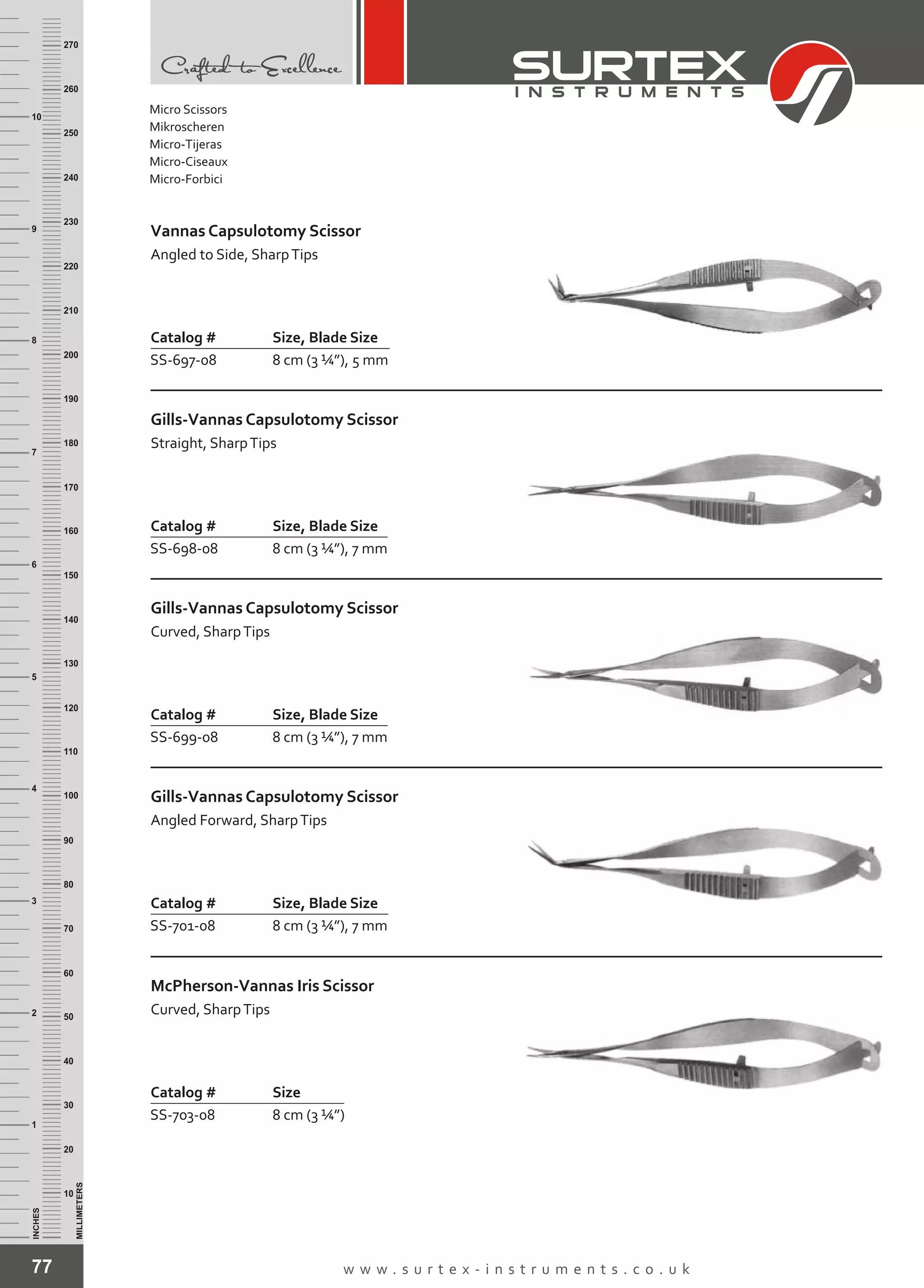 77 w w w . s u r t e x - i n s t r u m e n t s . c o . u k
INCHES
1
2
3
4
5
6
7
8
9
10
250
240
230
220
210
200
190
180
170
160
150
140
130
120
110
100
90
80
70
60
50
40
30
20
10
MILLIMETERS
260
270
Catalog # Size, Blade Size
SS-697-08 8 cm (3 ¼”), 5 mm
Vannas Capsulotomy Scissor
Angled to Side, SharpTips
Catalog # Size, Blade Size
SS-698-08 8 cm (3 ¼”), 7 mm
Gills-Vannas Capsulotomy Scissor
Straight, SharpTips
Catalog # Size, Blade Size
SS-699-08 8 cm (3 ¼”), 7 mm
Gills-Vannas Capsulotomy Scissor
Curved, SharpTips
Catalog # Size, Blade Size
SS-701-08 8 cm (3 ¼”), 7 mm
Gills-Vannas Capsulotomy Scissor
Angled Forward, SharpTips
Catalog # Size
SS-703-08 8 cm (3 ¼”)
McPherson-Vannas Iris Scissor
Curved, SharpTips
Micro Scissors
Mikroscheren
Micro-Tijeras
Micro-Ciseaux
Micro-Forbici
 