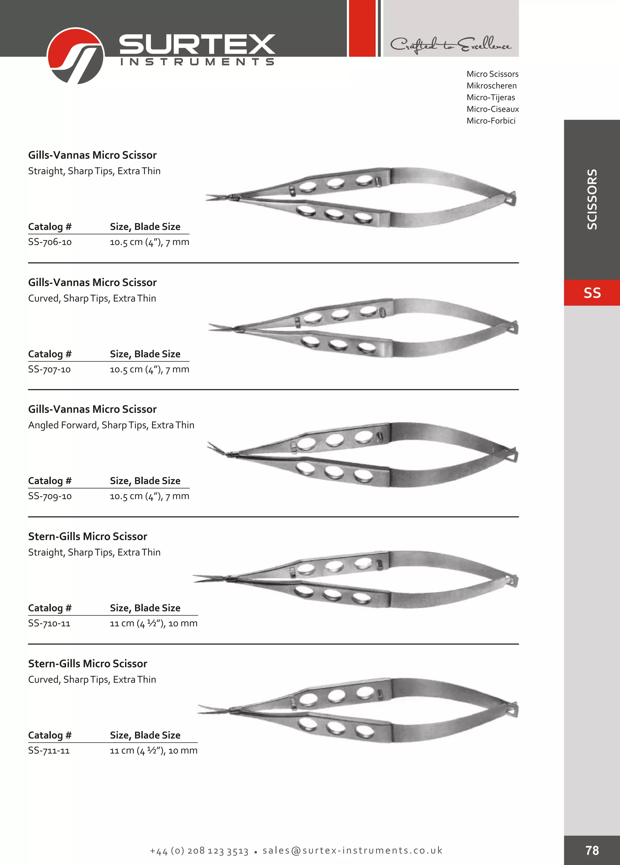 78+44 (0) 208 123 3513 sales@surtex-instruments.co.uk
Catalog # Size, Blade Size
SS-706-10 10.5 cm (4”), 7 mm
Gills-Vannas Micro Scissor
Straight, SharpTips, ExtraThin
Catalog # Size, Blade Size
SS-707-10 10.5 cm (4”), 7 mm
Gills-Vannas Micro Scissor
Curved, SharpTips, ExtraThin
Catalog # Size, Blade Size
SS-709-10 10.5 cm (4”), 7 mm
Gills-Vannas Micro Scissor
Angled Forward, SharpTips, ExtraThin
Catalog # Size, Blade Size
SS-710-11 11 cm (4 ½”), 10 mm
Stern-Gills Micro Scissor
Straight, SharpTips, ExtraThin
Catalog # Size, Blade Size
SS-711-11 11 cm (4 ½”), 10 mm
Stern-Gills Micro Scissor
Curved, SharpTips, ExtraThin
Micro Scissors
Mikroscheren
Micro-Tijeras
Micro-Ciseaux
Micro-Forbici
SS
SCISSORS
 
