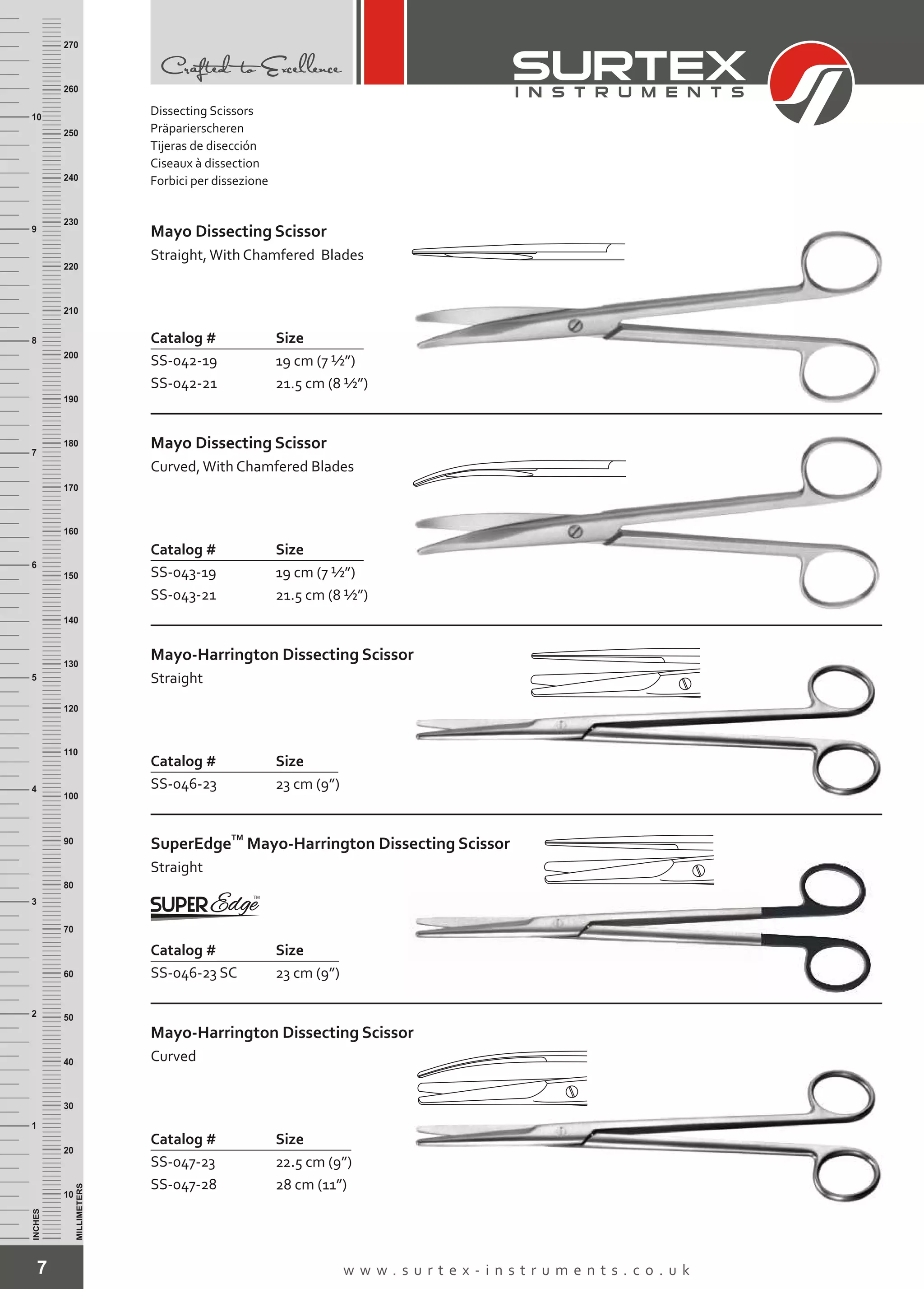 7 w w w . s u r t e x - i n s t r u m e n t s . c o . u k
INCHES
1
2
3
4
5
6
7
8
9
10
250
240
230
220
210
200
190
180
170
160
150
140
130
120
110
100
90
80
70
60
50
40
30
20
10
MILLIMETERS
260
270
Mayo Dissecting Scissor
Straight,With Chamfered Blades
Catalog # Size
SS-042-19
SS-042-21
19 cm (7 ½”)
21.5 cm (8 ½”)
Mayo Dissecting Scissor
Curved,With Chamfered Blades
Catalog # Size
SS-043-19
SS-043-21
19 cm (7 ½”)
21.5 cm (8 ½”)
Mayo-Harrington Dissecting Scissor
Straight
Catalog # Size
SS-046-23 23 cm (9”)
Mayo-Harrington Dissecting Scissor
Curved
Catalog # Size
SS-047-23
SS-047-28
22.5 cm (9”)
28 cm (11”)
TM
SuperEdge
Straight
Mayo-Harrington Dissecting Scissor
Catalog # Size
SS-046-23 SC 23 cm (9”)
Dissecting Scissors
Präparierscheren
Tijeras de disección
Ciseaux à dissection
Forbici per dissezione
 