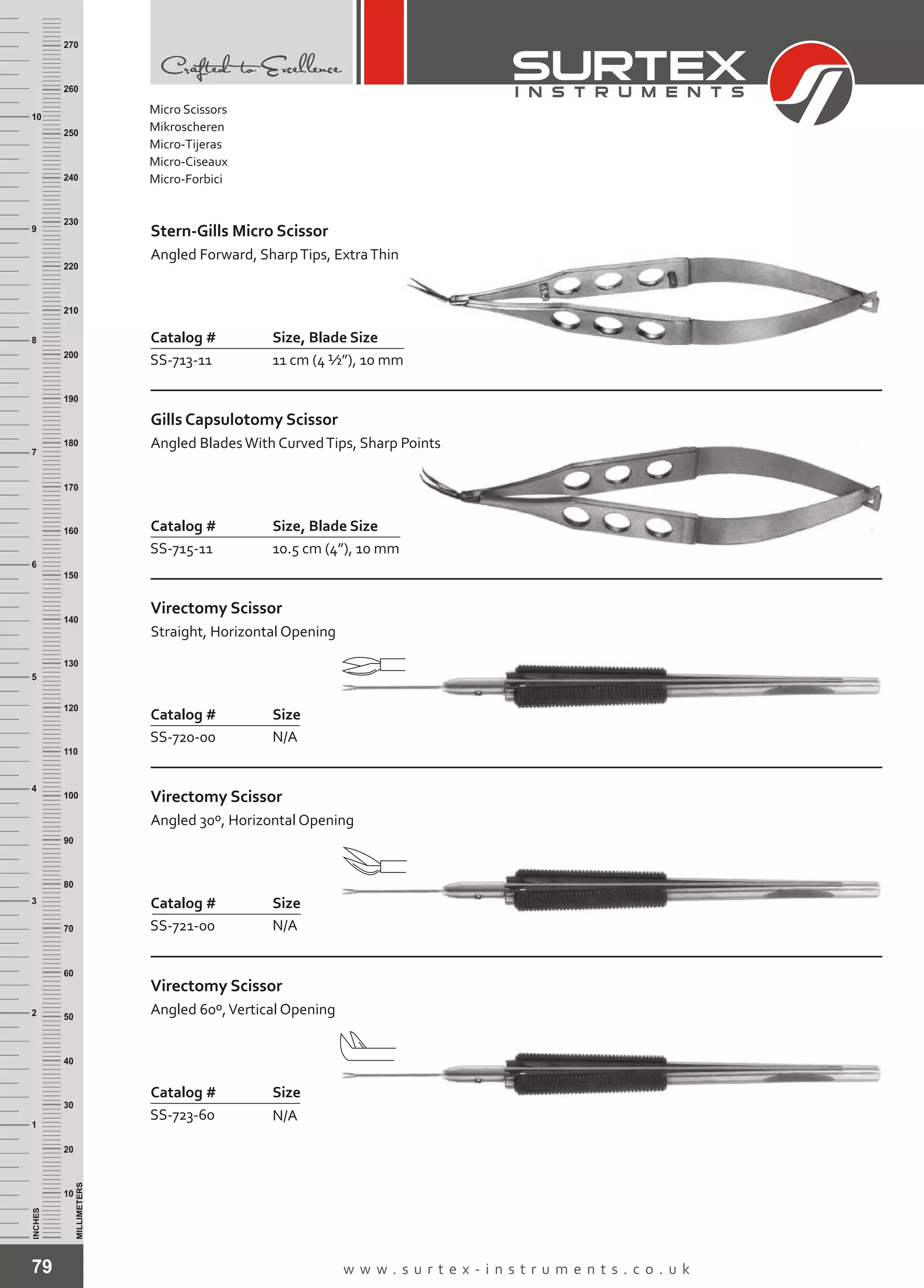 79 w w w . s u r t e x - i n s t r u m e n t s . c o . u k
INCHES
1
2
3
4
5
6
7
8
9
10
250
240
230
220
210
200
190
180
170
160
150
140
130
120
110
100
90
80
70
60
50
40
30
20
10
MILLIMETERS
260
270
Catalog # Size, Blade Size
SS-713-11 11 cm (4 ½”), 10 mm
Stern-Gills Micro Scissor
Angled Forward, SharpTips, ExtraThin
Catalog # Size, Blade Size
SS-715-11 10.5 cm (4”), 10 mm
Gills Capsulotomy Scissor
Angled BladesWith CurvedTips, Sharp Points
Catalog # Size
SS-720-00 N/A
Virectomy Scissor
Straight, Horizontal Opening
Catalog # Size
SS-721-00 N/A
Virectomy Scissor
Angled 30º, Horizontal Opening
Catalog # Size
SS-723-60 N/A
Virectomy Scissor
Angled 60º,Vertical Opening
Micro Scissors
Mikroscheren
Micro-Tijeras
Micro-Ciseaux
Micro-Forbici
 