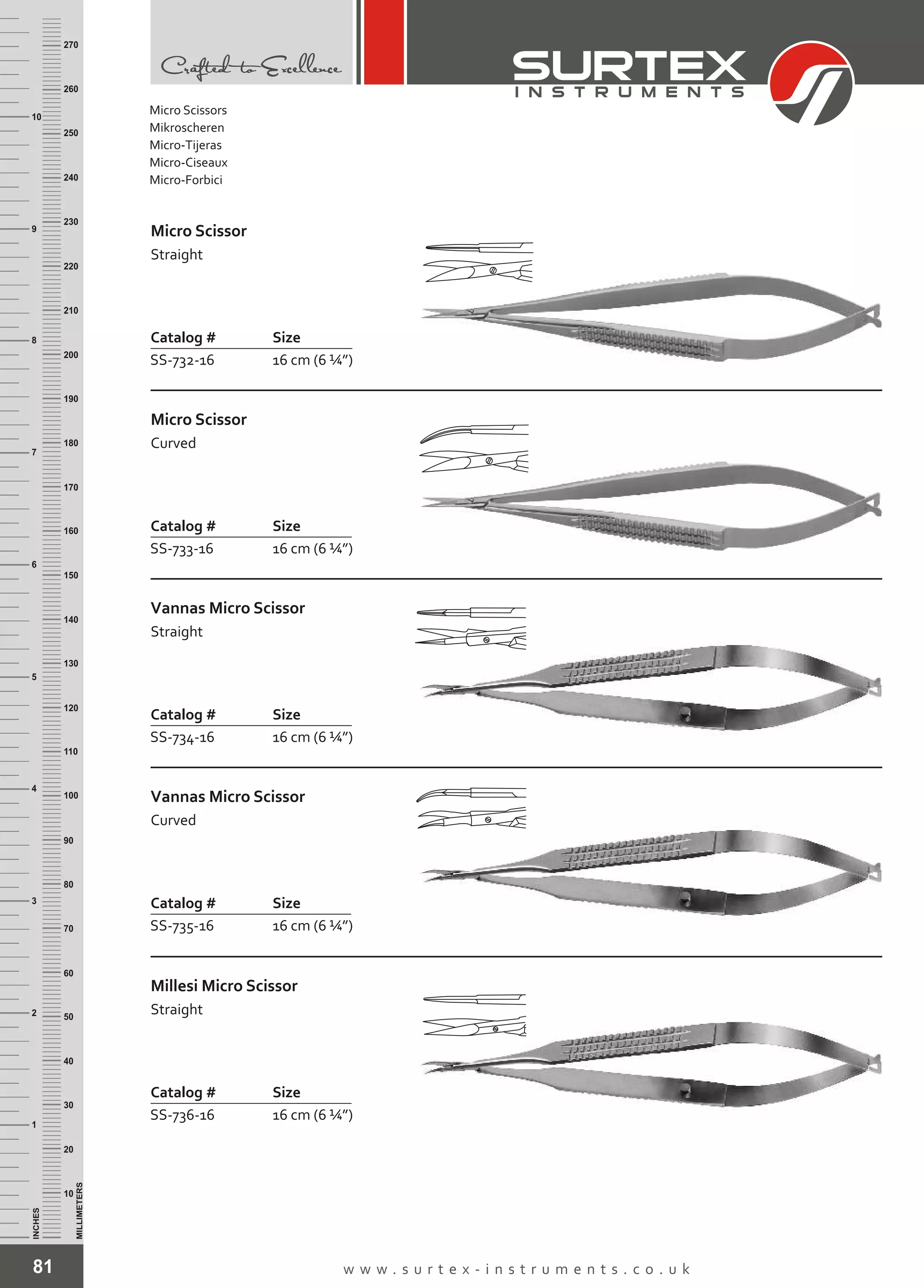 81 w w w . s u r t e x - i n s t r u m e n t s . c o . u k
INCHES
1
2
3
4
5
6
7
8
9
10
250
240
230
220
210
200
190
180
170
160
150
140
130
120
110
100
90
80
70
60
50
40
30
20
10
MILLIMETERS
260
270
Catalog # Size
SS-732-16 16 cm (6 ¼”)
Micro Scissor
Straight
Catalog # Size
SS-733-16 16 cm (6 ¼”)
Micro Scissor
Curved
Catalog # Size
SS-734-16 16 cm (6 ¼”)
Vannas Micro Scissor
Straight
Catalog # Size
SS-735-16 16 cm (6 ¼”)
Vannas Micro Scissor
Curved
Catalog # Size
SS-736-16 16 cm (6 ¼”)
Millesi Micro Scissor
Straight
Micro Scissors
Mikroscheren
Micro-Tijeras
Micro-Ciseaux
Micro-Forbici
 