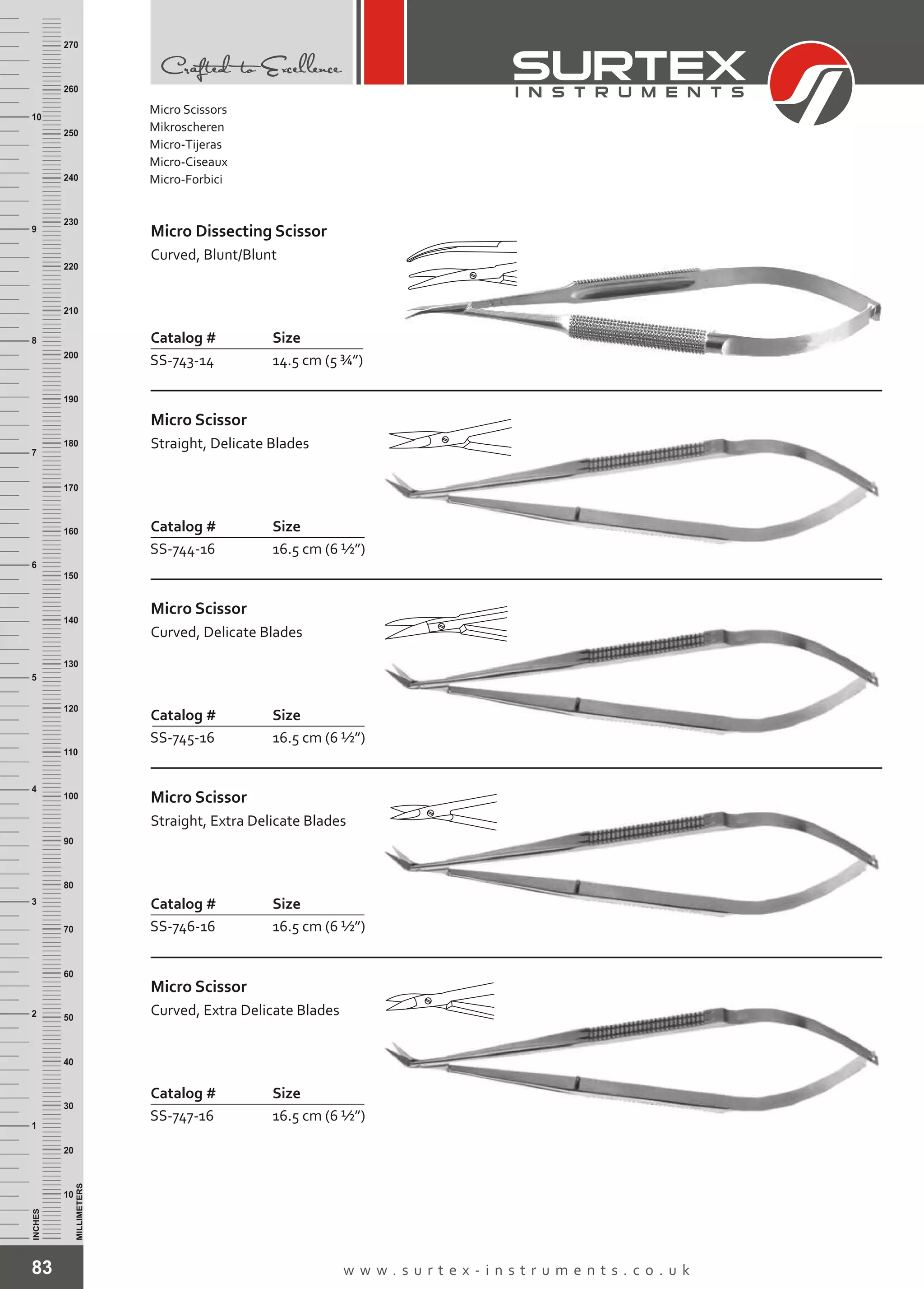83 w w w . s u r t e x - i n s t r u m e n t s . c o . u k
INCHES
1
2
3
4
5
6
7
8
9
10
250
240
230
220
210
200
190
180
170
160
150
140
130
120
110
100
90
80
70
60
50
40
30
20
10
MILLIMETERS
260
270
Catalog # Size
SS-743-14 14.5 cm (5 ¾”)
Micro Dissecting Scissor
Curved, Blunt/Blunt
Catalog # Size
SS-744-16 16.5 cm (6 ½”)
Micro Scissor
Straight, Delicate Blades
Catalog # Size
SS-745-16 16.5 cm (6 ½”)
Micro Scissor
Curved, Delicate Blades
Catalog # Size
SS-746-16 16.5 cm (6 ½”)
Micro Scissor
Straight, Extra Delicate Blades
Catalog # Size
SS-747-16 16.5 cm (6 ½”)
Micro Scissor
Curved, Extra Delicate Blades
Micro Scissors
Mikroscheren
Micro-Tijeras
Micro-Ciseaux
Micro-Forbici
 