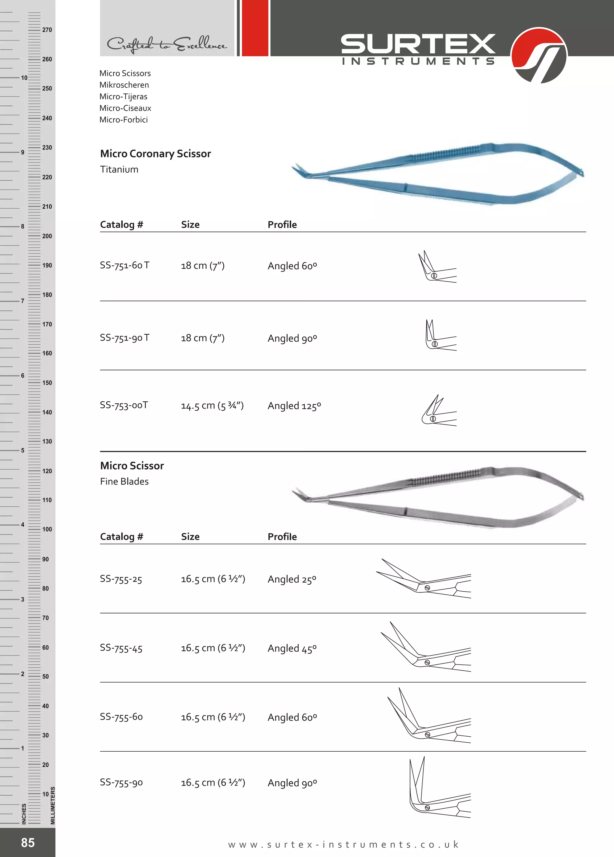 85 w w w . s u r t e x - i n s t r u m e n t s . c o . u k
INCHES
1
2
3
4
5
6
7
8
9
10
250
240
230
220
210
200
190
180
170
160
150
140
130
120
110
100
90
80
70
60
50
40
30
20
10
MILLIMETERS
260
270
Micro Scissor
Titanium
Coronary
Catalog # Size Profile
Catalog # Size Profile
Micro Scissor
Fine Blades
SS-751-60T 18 cm (7”) Angled 60º
SS-751-90T 18 cm (7”) Angled 90º
SS-753-00T 14.5 cm (5 ¾”) Angled 125º
SS-755-25 16.5 cm (6 ½”) Angled 25º
SS-755-45 16.5 cm (6 ½”) Angled 45º
SS-755-60 16.5 cm (6 ½”) Angled 60º
SS-755-90 16.5 cm (6 ½”) Angled 90º
Micro Scissors
Mikroscheren
Micro-Tijeras
Micro-Ciseaux
Micro-Forbici
 