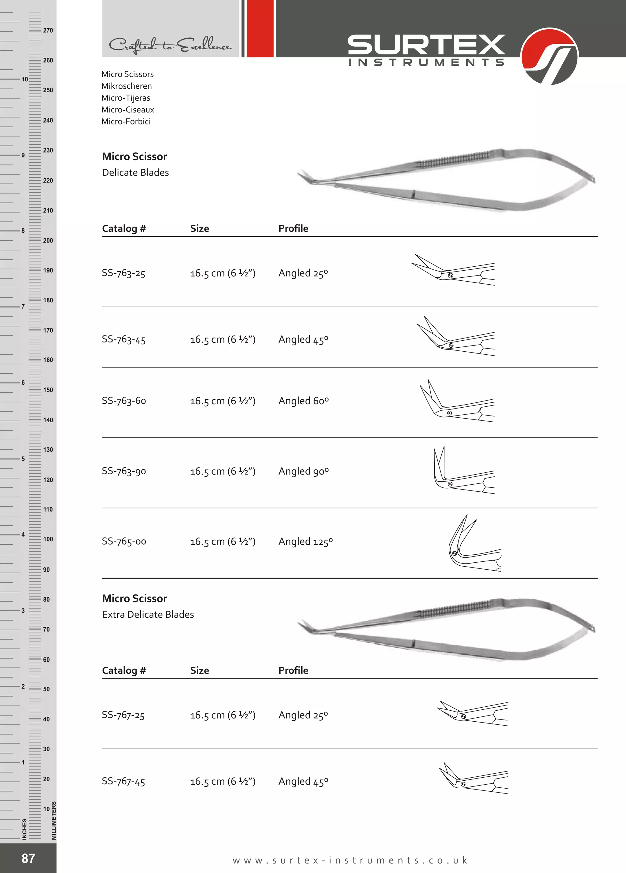 87 w w w . s u r t e x - i n s t r u m e n t s . c o . u k
INCHES
1
2
3
4
5
6
7
8
9
10
250
240
230
220
210
200
190
180
170
160
150
140
130
120
110
100
90
80
70
60
50
40
30
20
10
MILLIMETERS
260
270
SS-763-90 16.5 cm (6 ½”)
SS-765-00 16.5 cm (6 ½”)
Angled 90º
Angled 125º
SS-763-45 16.5 cm (6 ½”)
SS-763-60 16.5 cm (6 ½”)
Angled 45º
Angled 60º
Micro Scissor
Delicate Blades
Catalog # Size Profile
SS-763-25 16.5 cm (6 ½”) Angled 25º
16.5 cm (6 ½”) Angled 45º
Size Profile
SS-767-45
Micro Scissor
Extra Delicate Blades
Catalog #
SS-767-25 16.5 cm (6 ½”) Angled 25º
Micro Scissors
Mikroscheren
Micro-Tijeras
Micro-Ciseaux
Micro-Forbici
 