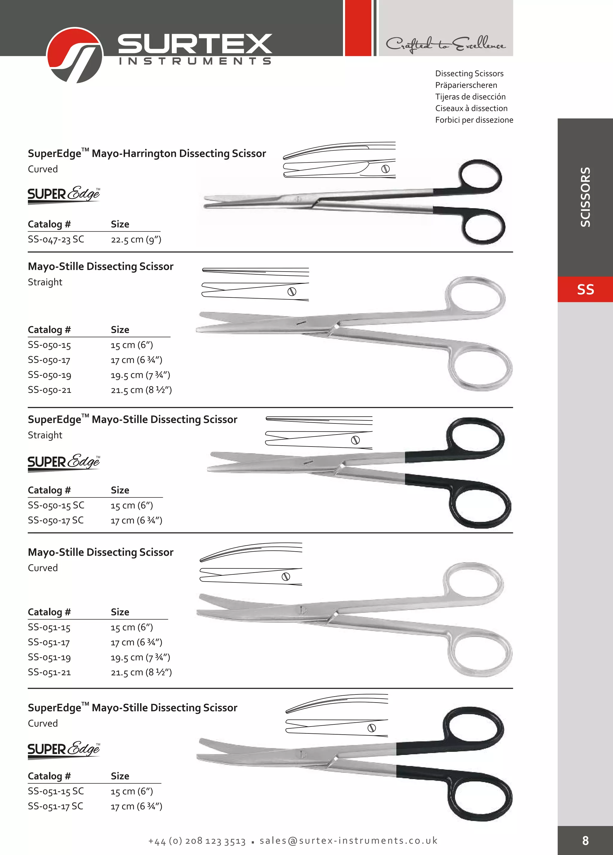 8+44 (0) 208 123 3513 sales@surtex-instruments.co.uk
TM
SuperEdge
Curved
Mayo-Harrington Dissecting Scissor
Catalog # Size
SS-047-23 SC 22.5 cm (9”)
Mayo-Stille Dissecting Scissor
Straight
Catalog # Size
SS-050-15
SS-050-17
SS-050-19
SS-050-21
15 cm (6”)
17 cm (6 ¾”)
19.5 cm (7 ¾”)
21.5 cm (8 ½”)
Mayo-Stille Dissecting Scissor
Curved
Catalog # Size
SS-051-15
SS-051-17
SS-051-19
SS-051-21
15 cm (6”)
17 cm (6 ¾”)
19.5 cm (7 ¾”)
21.5 cm (8 ½”)
TM
SuperEdge
Straight
Mayo-Stille Dissecting Scissor
Catalog # Size
SS-050-15 SC
SS-050-17 SC
15 cm (6”)
17 cm (6 ¾”)
TM
SuperEdge
Curved
Mayo-Stille Dissecting Scissor
Catalog # Size
SS-051-15 SC
SS-051-17 SC
15 cm (6”)
17 cm (6 ¾”)
Dissecting Scissors
Präparierscheren
Tijeras de disección
Ciseaux à dissection
Forbici per dissezione
SS
SCISSORS
 