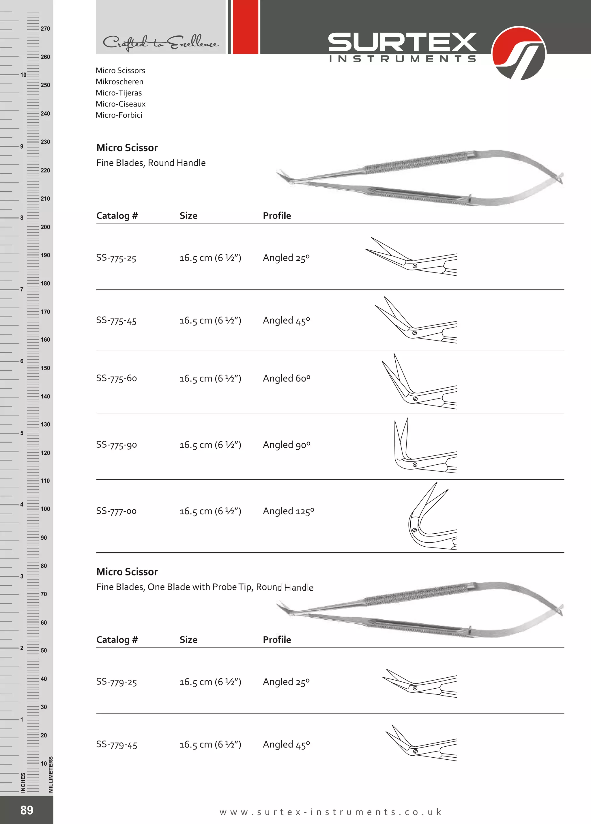 89 w w w . s u r t e x - i n s t r u m e n t s . c o . u k
INCHES
1
2
3
4
5
6
7
8
9
10
250
240
230
220
210
200
190
180
170
160
150
140
130
120
110
100
90
80
70
60
50
40
30
20
10
MILLIMETERS
260
270
SS-775-45 16.5 cm (6 ½”)
SS-775-60 16.5 cm (6 ½”)
SS-775-90 16.5 cm (6 ½”)
SS-777-00 16.5 cm (6 ½”)
Angled 45º
Angled 60º
Angled 90º
Angled 125º
Micro Scissor
Fine Blades, Round Handle
Catalog # Size Profile
SS-775-25 16.5 cm (6 ½”) Angled 25º
SS-779-45 16.5 cm (6 ½”) Angled 45º
Micro Scissor
Fine Blades, One Blade with ProbeTip, Round Handle
Catalog # Size Profile
SS-779-25 16.5 cm (6 ½”) Angled 25º
Micro Scissors
Mikroscheren
Micro-Tijeras
Micro-Ciseaux
Micro-Forbici
 