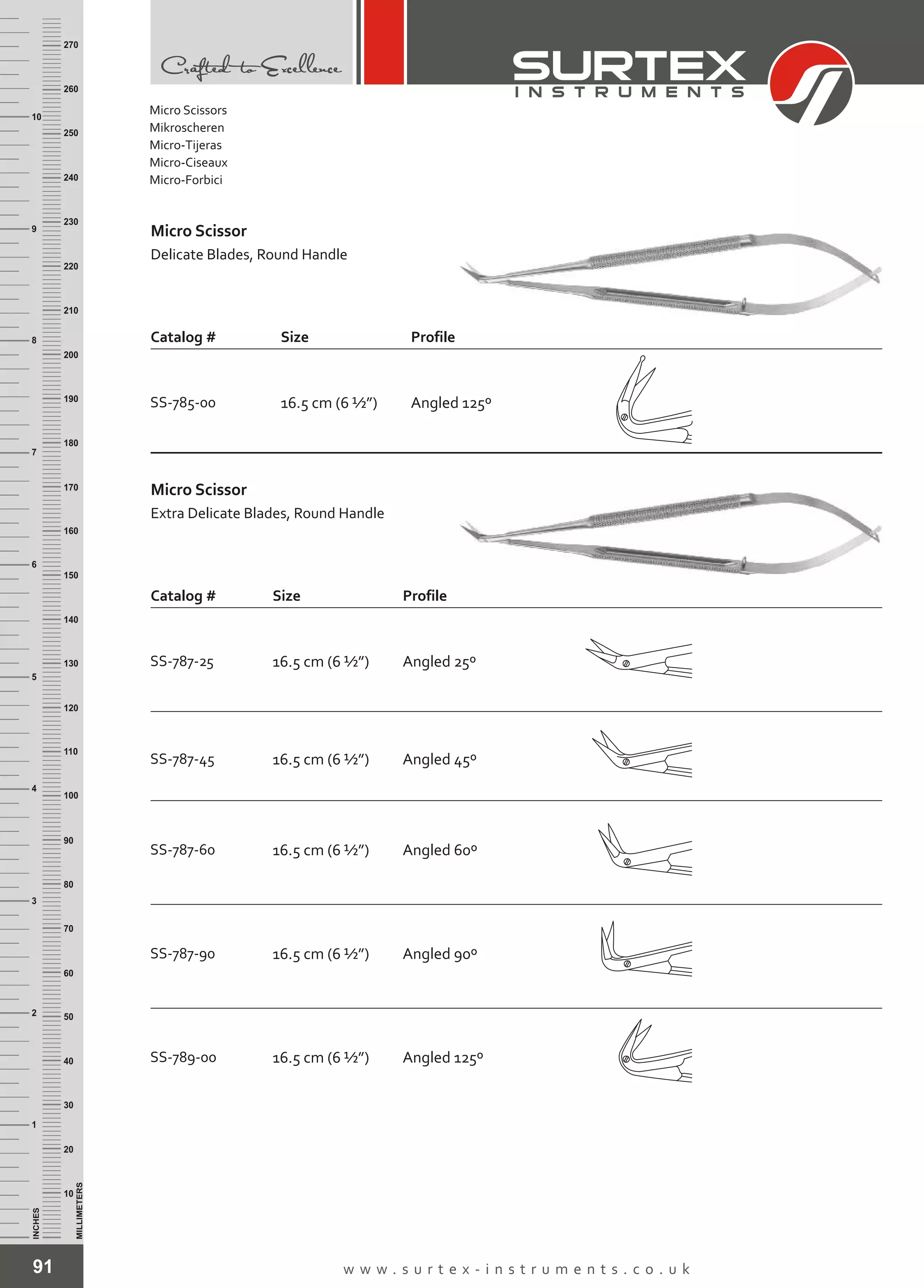 Micro Scissor
Delicate Blades, Round Handle
91 w w w . s u r t e x - i n s t r u m e n t s . c o . u k
INCHES
1
2
3
4
5
6
7
8
9
10
250
240
230
220
210
200
190
180
170
160
150
140
130
120
110
100
90
80
70
60
50
40
30
20
10
MILLIMETERS
260
270
Catalog # Size Profile
SS-785-00 16.5 cm (6 ½”) Angled 125º
SS-789-00 16.5 cm (6 ½”) Angled 125º
SS-787-45 16.5 cm (6 ½”)
SS-787-60 16.5 cm (6 ½”)
SS-787-90 16.5 cm (6 ½”)
Angled 45º
Angled 60º
Angled 90º
Micro Scissor
Extra Delicate Blades, Round Handle
Catalog # Size Profile
SS-787-25 16.5 cm (6 ½”) Angled 25º
Micro Scissors
Mikroscheren
Micro-Tijeras
Micro-Ciseaux
Micro-Forbici
 