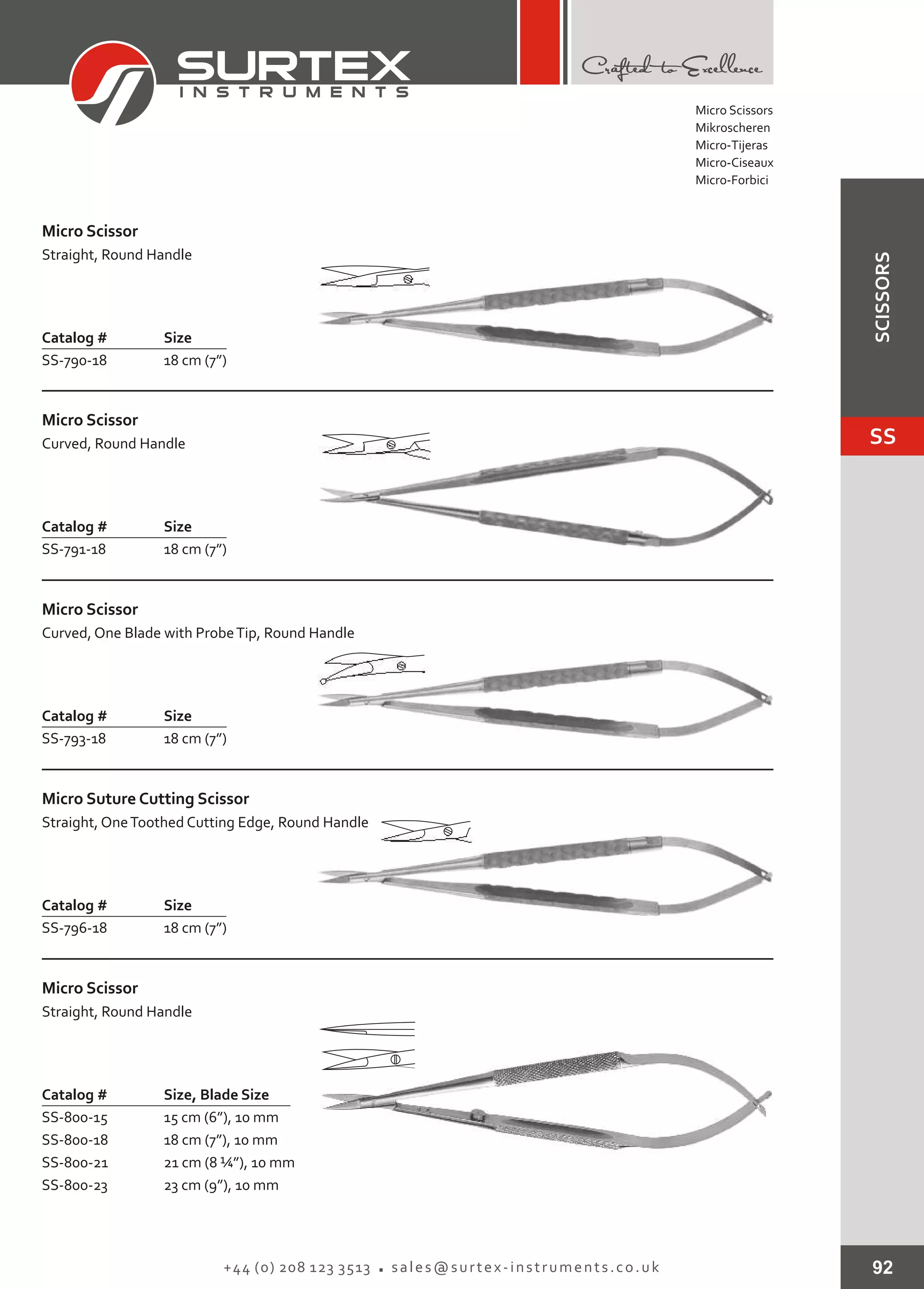92+44 (0) 208 123 3513 sales@surtex-instruments.co.uk
Catalog # Size
SS-790-18 18 cm (7”)
Micro Scissor
Straight, Round Handle
Catalog # Size
SS-791-18 18 cm (7”)
Micro Scissor
Curved, Round Handle
Catalog # Size
SS-793-18 18 cm (7”)
Micro Scissor
Curved, One Blade with ProbeTip, Round Handle
Catalog # Size
SS-796-18 18 cm (7”)
Micro Suture Cutting Scissor
Straight, OneToothed Cutting Edge, Round Handle
Catalog # Size, Blade Size
SS-800-15
SS-800-18
SS-800-21
SS-800-23
15 cm (6”), 10 mm
18 cm (7”), 10 mm
21 cm (8 ¼”), 10 mm
23 cm (9”), 10 mm
Micro Scissor
Straight, Round Handle
Micro Scissors
Mikroscheren
Micro-Tijeras
Micro-Ciseaux
Micro-Forbici
SS
SCISSORS
 