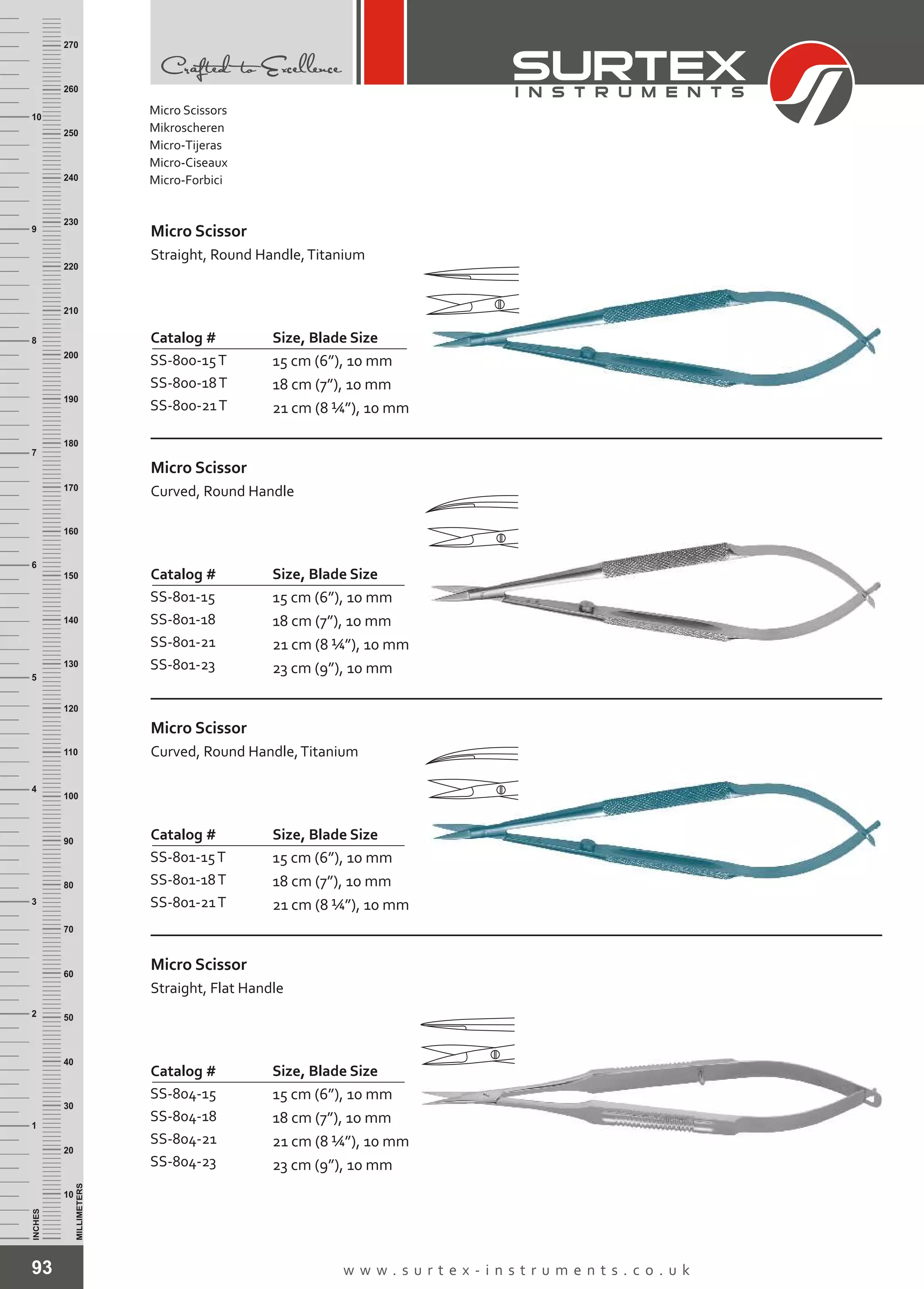 93 w w w . s u r t e x - i n s t r u m e n t s . c o . u k
INCHES
1
2
3
4
5
6
7
8
9
10
250
240
230
220
210
200
190
180
170
160
150
140
130
120
110
100
90
80
70
60
50
40
30
20
10
MILLIMETERS
260
270
Catalog # Size, Blade Size
SS-800-15T
SS-800-18T
SS-800-21T
15 cm (6”), 10 mm
18 cm (7”), 10 mm
21 cm (8 ¼”), 10 mm
Micro Scissor
Straight, Round Handle,Titanium
Catalog # Size, Blade Size
SS-801-15
SS-801-18
SS-801-21
SS-801-23
15 cm (6”), 10 mm
18 cm (7”), 10 mm
21 cm (8 ¼”), 10 mm
23 cm (9”), 10 mm
Micro Scissor
Curved, Round Handle
Catalog # Size, Blade Size
SS-801-15T
SS-801-18T
SS-801-21T
15 cm (6”), 10 mm
18 cm (7”), 10 mm
21 cm (8 ¼”), 10 mm
Micro Scissor
Curved, Round Handle,Titanium
Catalog # Size, Blade Size
SS-804-15
SS-804-18
SS-804-21
SS-804-23
15 cm (6”), 10 mm
18 cm (7”), 10 mm
21 cm (8 ¼”), 10 mm
23 cm (9”), 10 mm
Micro Scissor
Straight, Flat Handle
Micro Scissors
Mikroscheren
Micro-Tijeras
Micro-Ciseaux
Micro-Forbici
 