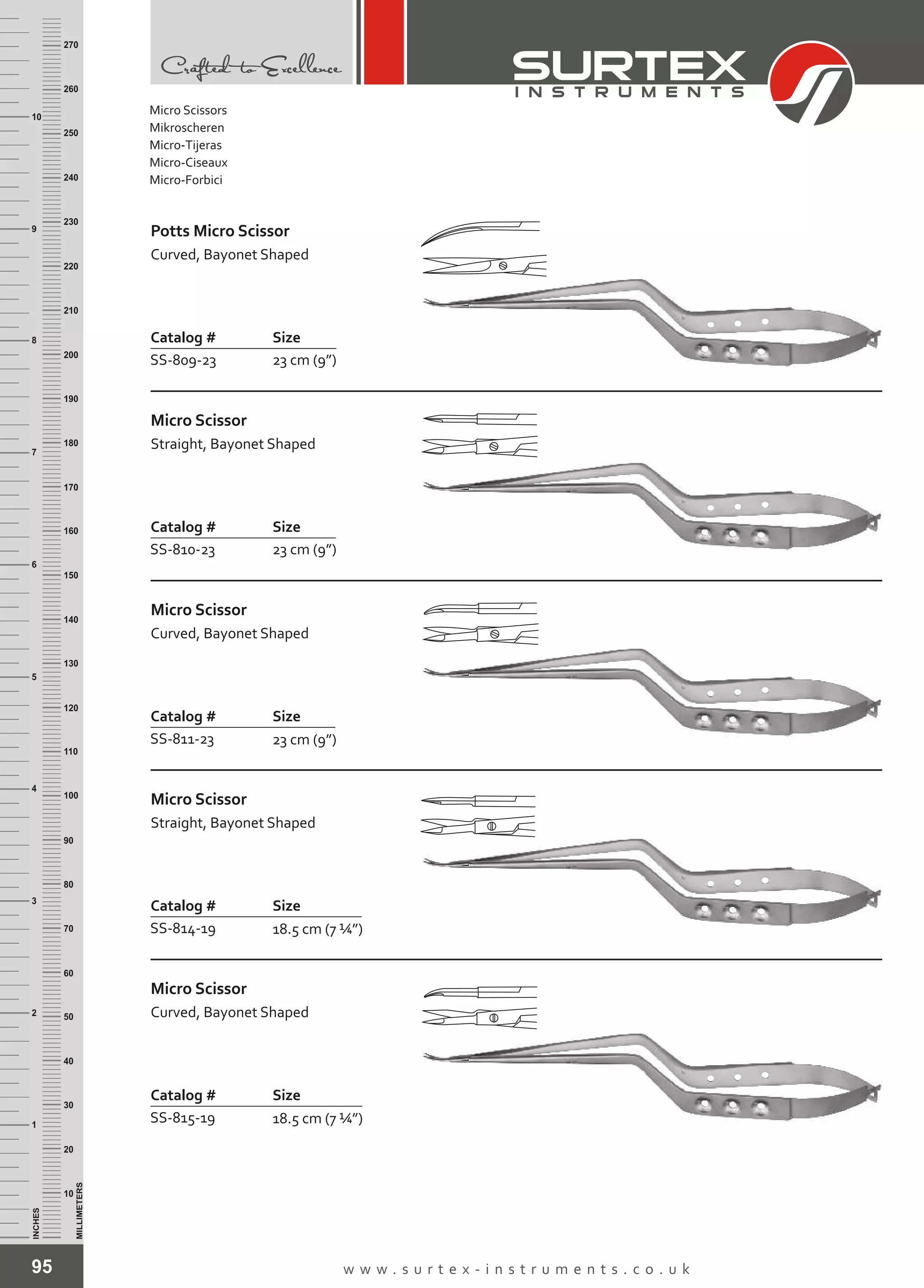 95 w w w . s u r t e x - i n s t r u m e n t s . c o . u k
INCHES
1
2
3
4
5
6
7
8
9
10
250
240
230
220
210
200
190
180
170
160
150
140
130
120
110
100
90
80
70
60
50
40
30
20
10
MILLIMETERS
260
270
Catalog # Size
SS-809-23 23 cm (9”)
Potts Micro Scissor
Curved, Bayonet Shaped
Catalog # Size
SS-810-23 23 cm (9”)
Micro Scissor
Straight, Bayonet Shaped
Catalog # Size
SS-811-23 23 cm (9”)
Micro Scissor
Curved, Bayonet Shaped
Catalog # Size
SS-814-19 18.5 cm (7 ¼”)
Micro Scissor
Straight, Bayonet Shaped
Catalog # Size
SS-815-19 18.5 cm (7 ¼”)
Micro Scissor
Curved, Bayonet Shaped
Micro Scissors
Mikroscheren
Micro-Tijeras
Micro-Ciseaux
Micro-Forbici
 