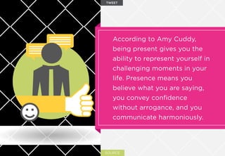 SOURCE
According to Amy Cuddy,
being present gives you the
ability to represent yourself in
challenging moments in your
life. Presence means you
believe what you are saying,
you convey conﬁdence
without arrogance, and you
communicate harmoniously.
TWEET
 