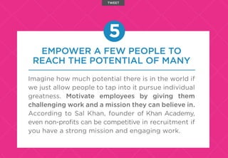 EMPOWER A FEW PEOPLE TO
REACH THE POTENTIAL OF MANY
Imagine how much potential there is in the world if
we just allow people to tap into it pursue individual
greatness. Motivate employees by giving them
challenging work and a mission they can believe in.
According to Sal Khan, founder of Khan Academy,
even non-proﬁts can be competitive in recruitment if
you have a strong mission and engaging work.
5
TWEET
 