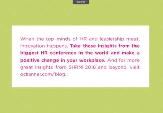When the top minds of HR and leadership meet,
innovation happens. Take these insights from the
biggest HR conference in the world and make a
positive change in your workplace. And for more
great insights from SHRM 2016 and beyond, visit
octanner.com/blog.
TWEET
 