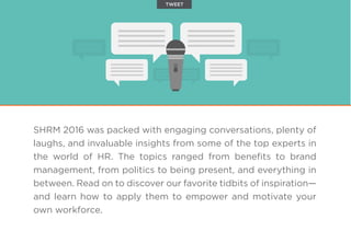 SHRM 2016 was packed with engaging conversations, plenty of
laughs, and invaluable insights from some of the top experts in
the world of HR. The topics ranged from beneﬁts to brand
management, from politics to being present, and everything in
between. Read on to discover our favorite tidbits of inspiration—
and learn how to apply them to empower and motivate your
own workforce.
TWEET
 