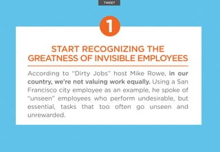 START RECOGNIZING THE
GREATNESS OF INVISIBLE EMPLOYEES
According to “Dirty Jobs” host Mike Rowe, in our
country, we’re not valuing work equally. Using a San
Francisco city employee as an example, he spoke of
“unseen” employees who perform undesirable, but
essential, tasks that too often go unseen and
unrewarded.
1
TWEET
 