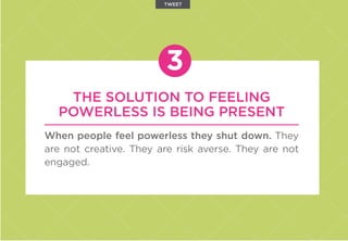 THE SOLUTION TO FEELING
POWERLESS IS BEING PRESENT
When people feel powerless they shut down. They
are not creative. They are risk averse. They are not
engaged.
3
TWEET
 