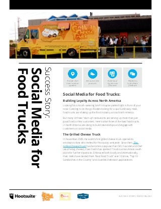 Platforms 
to facilitate 
feedback 
SUCCESS STORY: FOOD TRUCKS 
Success Story: 
Social Media for 
Food Trucks 
Provide real-time 
location 
updates 
Announce new 
products 
Build buzz 
& gain new 
followers 
Social Media for Food Trucks: 
Building Loyalty Across North America 
Looking for a mouth-watering bite? It may be parked right in front of your 
nose. Catering to on-the-go foodies looking for a quick and tasty meal, 
food trucks are shaking up the food industry across North America. 
But many of these “start-up” restaurants are serving up more than just 
good food to their customers. Here’s what three of the best food trucks 
in North America are doing to build relationships and engage with 
customers on social media. 
The Grilled Cheese Truck 
In November 2009, the world’s first grilled cheese truck opened its 
windows to fans who melted for this savory sensation. Since then, ‘The 
Grilled Cheese Truck’ has become so popular that CEO, Founder and Chef 
(aka the big cheese), Dave Danhi has opened 7 trucks across America with 
plans for further expansion. Embraced both locally and internationally, 
their melts have landed them “Best Food Truck” over 10 times, “Top 10 
Sandwiches in the Country” and countless television appearances. 
 