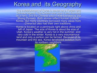 Korea and  its Geography The establishment of Korea is based on a Korean and Chinese legend. The Korean one says it was founded by a hero, and the Chinese says it was founded by the Shang Dynasty. Both stories reflect Korean Culture. Korea, like many countries borrowed many ideas from China but also had their own traditions.  Korea is located on a peninsula right above china and left of Japan. The size of Korea is about the size of Utah. Korea’s weather is very hot in the summer, and very cold in the winter. Korea is a very mountainous land and only a portion can be farmed. Because of its mountain and the sea, Korea developed isolation from its northern neighbors. 