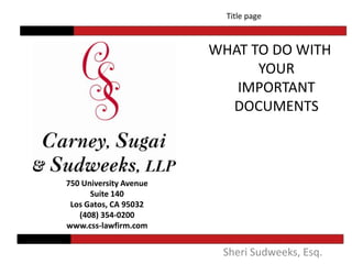 Title page  WHAT TO DO WITH YOUR IMPORTANT DOCUMENTS 750 University Avenue Suite 140 Los Gatos, CA 95032 (408) 354-0200 www.css-lawfirm.com Sheri Sudweeks, Esq. 