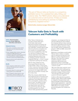 S u ccess sto r y

“No part of Telecom Italia can function in a competitive,
profitable manner if it is isolated from sales, billing, and
customer data. The TIBCO solution allows us to understand
our customers and our own business. It helps us increase
profitability by cross selling our services in a highly
competitive, targeted manner.”
Nicola Carolla, e-business manager, Telecom Italia

TELECOM ITALIA
Second-largest telecommunications company
in Europe.

Industry: Telecommunications
Geography: Europe, Middle East,		
		

North Africa, South America

Deployment Summary
• New system consolidates customer-related
applications from 52 to 26 by eliminating
redundancies.
• Project integrates Siebel customer relationship
management (CRM) applications with
homegrown applications and billing applications
from Portal and Kenan, enabling real-time
information sharing across disparate systems.
• Accenture led two-month implementation
of first project phase.

Benefits
• System integration enables better up sell and
cross sell of bundled services to customers
and reduces churn.
• The solution allows IT to unlock value from
existing systems such as Siebel CRM.
• Ease of integration reduces need for costly
customization, enhances IT efficiency, and
reduces maintenance and development costs.

Telecom Italia Gets in Touch with
Customers and Profitability
When Telecom Italia became
a private company after years
as the Italian state-owned
telecommunications monopoly, the
newly deregulated company faced
two challenges: compete against other
telecommunications companies and
turn a profit on a consistent basis.
But to ensure profitability in the long
run, the focus of Telecom Italia’s
internal organization had to shift from
marketing separate product lines
to satisfying customer needs with
integrated offerings – a move it viewed
as essential to growing new revenues.
With 27 million telephone lines,
Rome-based Telecom Italia is the
market leader in Italy. In recent years,
4 million customers have subscribed to
its Internet services, and Telecom Italia
has become the largest GSM mobile
phone service provider in Europe, with
21.6 million lines.
When the company added Internet
and mobile services to its product line,
it was still operating as a government
organization and viewed the market
from a monopolistic, product-centric
point of view. The addition of data
and wireless services created two
new departments, each with its
own provisioning, planning, sales,
and billing systems. As a result,
Telecom Italia operated three parallel

companies – an arrangement that not
only was inefficient but also hindered
the company’s ability to share customer
data across organizations and cross sell
services to existing customers. In fact,
even as traffic volume increased by 27
percent in 1999 and 2000, revenue fell
by 5.9 percent.
Application consolidation would enable
Telecom Italia to obtain a complete
view of customers and become more
effective in selling integrated service
offerings. That meant the company
needed to integrate customer
relationship data among many
applications so that it could target
customers with relevant cross-sell offers
– and turn a profit.
“We must make every customer count,
and the secret to that is selling across
our product lines,” says Nicola Carolla,
e-business manager at Telecom Italia.
“The only way to do that is to bring
customer information together.”
Unable to afford abandoning systems
already in place, Telecom Italia needed
an integration framework that could
tap the strengths of best-of-breed and
existing legacy applications – especially
billing systems from Portal and Kenan,
CRM software from Siebel, and the
provisioning system from Sodalia and
Telcordia.

 