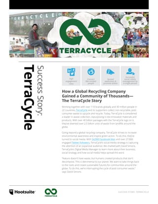 SUCCESS STORY: TERRACYCLE
Successful
social media
management by
a single person
Spread
awareness &
promote action
Connect
like-minded
people
High
engagement
rates
SuccessStory:
TerraCycle
How a Global Recycling Company
Gained a Community of Thousands—
The TerraCycle Story
Working together with over 110 brands globally and 30 million people in
22 countries, TerraCycle and its supporters collect non-recyclable, post-
consumer waste to upcycle and recycle. Today, TerraCycle is considered
a leader in waste collection, repurposing it into innovative materials and
products. With over 40 billion packages with the TerraCycle logo on it,
they’ve diverted over 2.5 billion units of waste from landfills around the
globe.
Going beyond a global recycling company, TerraCycle strives to increase
environmental awareness and inspire green action. To do this, they’ve
turned to social media. With 54,000 Facebook likes and over 27,000
engaged Twitter followers, TerraCycle’s social media strategy is capturing
the attention of an expansive audience. We chatted with David Simons,
TerraCycle’s Digital Media Manager to learn more about their business,
social strategy and how social media helps spread the word.
“Nature doesn’t have waste, but humans created products that don’t
decompose. This is detrimental to our planet. We want to take things back
to the roots and create sustainable futures for communities around the
globe. To do this, we’re interrupting the cycle of post-consumer waste,”
says David Simons.
 