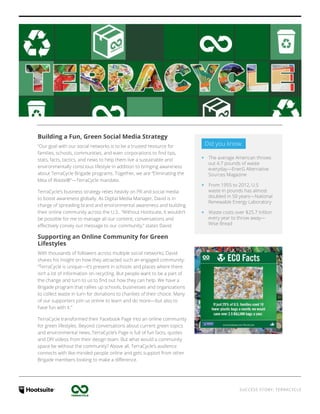 SUCCESS STORY: TERRACYCLE
Building a Fun, Green Social Media Strategy
“Our goal with our social networks is to be a trusted resource for
families, schools, communities, and even corporations to find tips,
stats, facts, tactics, and news to help them live a sustainable and
environmentally conscious lifestyle in addition to bringing awareness
about TerraCycle Brigade programs. Together, we are “Eliminating the
Idea of Waste®”—TerraCycle mandate.
TerraCycle’s business strategy relies heavily on PR and social media
to boost awareness globally. As Digital Media Manager, David is in
charge of spreading brand and environmental awareness and building
their online community across the U.S.. “Without Hootsuite, it wouldn’t
be possible for me to manage all our content, conversations and
effectively convey our message to our community,” states David.
Supporting an Online Community for Green
Lifestyles
With thousands of followers across multiple social networks, David
shares his insight on how they attracted such an engaged community:
“TerraCycle is unique—it’s present in schools and places where there
isn’t a lot of information on recycling. But people want to be a part of
the change and turn to us to find out how they can help. We have a
Brigade program that rallies up schools, businesses and organizations
to collect waste in turn for donations to charities of their choice. Many
of our supporters join us online to learn and do more—but also to
have fun with it.”
TerraCycle transformed their Facebook Page into an online community
for green lifestyles. Beyond conversations about current green topics
and environmental news, TerraCycle’s Page is full of fun facts, quotes
and DIY videos from their design team. But what would a community
space be without the community? Above all, TerraCycle’s audience
connects with like-minded people online and gets support from other
Brigade members looking to make a difference.
Did you know:
‹‹ The average American throws
out 4.7 pounds of waste
everyday—EnerG Alternative
Sources Magazine
‹‹ From 1955 to 2012, U.S
waste in pounds has almost
doubled in 50 years—National
Renewable Energy Laboratory
‹‹ Waste costs over $25.7 trillion
every year to throw away—
Wise Bread
 