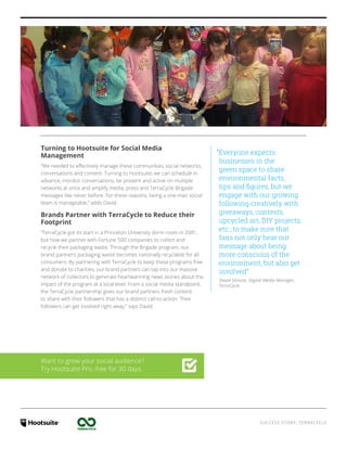 SUCCESS STORY: TERRACYCLE
“Everyone expects
businesses in the
green space to share
environmental facts,
tips and figures, but we
engage with our growing
following creatively with
giveaways, contests,
upcycled art, DIY projects,
etc., to make sure that
fans not only hear our
message about being
more conscious of the
environment, but also get
involved”
David Simons, Digital Media Manager,
TerraCycle
Turning to Hootsuite for Social Media
Management
“We needed to effectively manage these communities, social networks,
conversations and content. Turning to Hootsuite, we can schedule in
advance, monitor conversations, be present and active on multiple
networks at once and amplify media, press and TerraCycle Brigade
messages like never before. For these reasons, being a one-man social
team is manageable,” adds David.
Brands Partner with TerraCycle to Reduce their
Footprint
“TerraCycle got its start in a Princeton University dorm room in 2001,
but now we partner with Fortune 500 companies to collect and
recycle their packaging waste. Through the Brigade program, our
brand partners’ packaging waste becomes nationally recyclable for all
consumers. By partnering with TerraCycle to keep these programs free
and donate to charities, our brand partners can tap into our massive
network of collectors to generate heartwarming news stories about the
impact of the program at a local level. From a social media standpoint,
the TerraCycle partnership gives our brand partners fresh content
to share with their followers that has a distinct call-to-action. Their
followers can get involved right away,” says David.
Want to grow your social audience?
Try Hootsuite Pro, free for 30 days.
 
