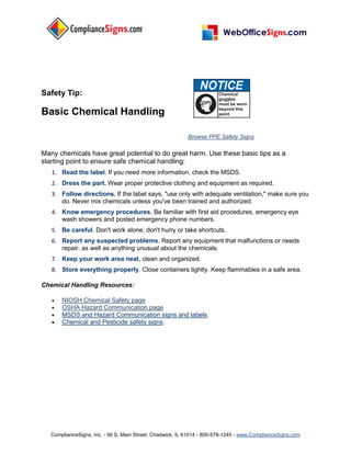Safety Tip:

Basic Chemical Handling

                                                           Browse PPE Safety Signs

Many chemicals have great potential to do great harm. Use these basic tips as a
starting point to ensure safe chemical handling:
   1. Read the label. If you need more information, check the MSDS.
   2. Dress the part. Wear proper protective clothing and equipment as required.
   3. Follow directions. If the label says, "use only with adequate ventilation," make sure you
      do. Never mix chemicals unless you've been trained and authorized.
   4. Know emergency procedures. Be familiar with first aid procedures, emergency eye
      wash showers and posted emergency phone numbers.
   5. Be careful. Don't work alone, don't hurry or take shortcuts.
   6. Report any suspected problems. Report any equipment that malfunctions or needs
      repair, as well as anything unusual about the chemicals.
   7. Keep your work area neat, clean and organized.
   8. Store everything properly. Close containers tightly. Keep flammables in a safe area.

Chemical Handling Resources:

      NIOSH Chemical Safety page
      OSHA Hazard Communication page
      MSDS and Hazard Communication signs and labels.
      Chemical and Pesticide safety signs.




   ComplianceSigns, Inc. - 56 S. Main Street, Chadwick, IL 61014 - 800-578-1245 - www.ComplianceSigns.com
 