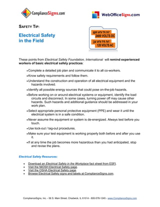 SAFETY TIP:

Electrical Safety
in the Field


These points from Electrical Safety Foundation, International will remind experienced
workers of basic electrical safety practices:

        Complete        a detailed job plan and communicate it to all co-workers.
        Know        safety requirements and follow them.
        Understand     the construction and operation of all electrical equipment and the
              hazards involved.
        Identify      all possible energy sources that could pose on-the-job hazards.
        Before     working on or around electrical systems or equipment, identify the load
              circuits and disconnect. In some cases, turning power off may cause other
              hazards. Such hazards and additional guidance should be addressed in your
              work plan.
        Select    appropriate personal protective equipment (PPE) and wear it until the
              electrical system is in a safe condition.
        Never    assume the equipment or system is de-energized. Always test before you
              touch.
        Use        lock-out / tag-out procedures.
        Make        sure your test equipment is working properly both before and after you use
              it.
        If   at any time the job becomes more hazardous than you had anticipated, stop
              and revise the plans.


Electrical Safety Resources:

       Download an Electrical Safety in the Workplace fact sheet from ESFI.
       Visit the NIOSH Electrical Safety page.
       Visit the OSHA Electrical Safety page.
       Browse Electrical Safety signs and labels at ComplianceSigns.com.




   ComplianceSigns, Inc. - 56 S. Main Street, Chadwick, IL 61014 - 800-578-1245 - www.ComplianceSigns.com
 