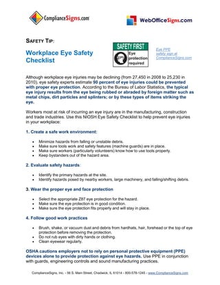 ComplianceSigns, Inc. - 56 S. Main Street, Chadwick, IL 61014 - 800-578-1245 - www.ComplianceSigns.com
SAFETY TIP:
Workplace Eye Safety
Checklist
Eye PPE
safety sign at
ComplianceSigns.com
Although workplace eye injuries may be declining (from 27,450 in 2008 to 25,230 in
2010), eye safety experts estimate 90 percent of eye injuries could be prevented
with proper eye protection. According to the Bureau of Labor Statistics, the typical
eye injury results from the eye being rubbed or abraded by foreign matter such as
metal chips, dirt particles and splinters; or by these types of items striking the
eye.
Workers most at risk of incurring an eye injury are in the manufacturing, construction
and trade industries. Use this NIOSH Eye Safety Checklist to help prevent eye injuries
in your workplace:
1. Create a safe work environment:
 Minimize hazards from falling or unstable debris.
 Make sure tools work and safety features (machine guards) are in place.
 Make sure workers (particularly volunteers) know how to use tools properly.
 Keep bystanders out of the hazard area.
2. Evaluate safety hazards:
 Identify the primary hazards at the site.
 Identify hazards posed by nearby workers, large machinery, and falling/shifting debris.
3. Wear the proper eye and face protection
 Select the appropriate Z87 eye protection for the hazard.
 Make sure the eye protection is in good condition.
 Make sure the eye protection fits properly and will stay in place.
4. Follow good work practices
 Brush, shake, or vacuum dust and debris from hardhats, hair, forehead or the top of eye
protection before removing the protection.
 Do not rub eyes with dirty hands or clothing.
 Clean eyewear regularly.
OSHA cautions employers not to rely on personal protective equipment (PPE)
devices alone to provide protection against eye hazards. Use PPE in conjunction
with guards, engineering controls and sound manufacturing practices.
 