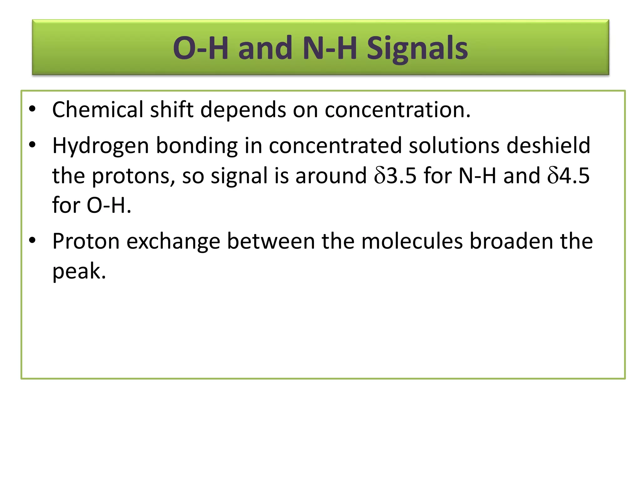 O-H and N-H Signals 
• Chemical shift depends on concentration. 
• Hydrogen bonding in concentrated solutions deshield 
the protons, so signal is around 3.5 for N-H and 4.5 
for O-H. 
• Proton exchange between the molecules broaden the 
peak. 
 