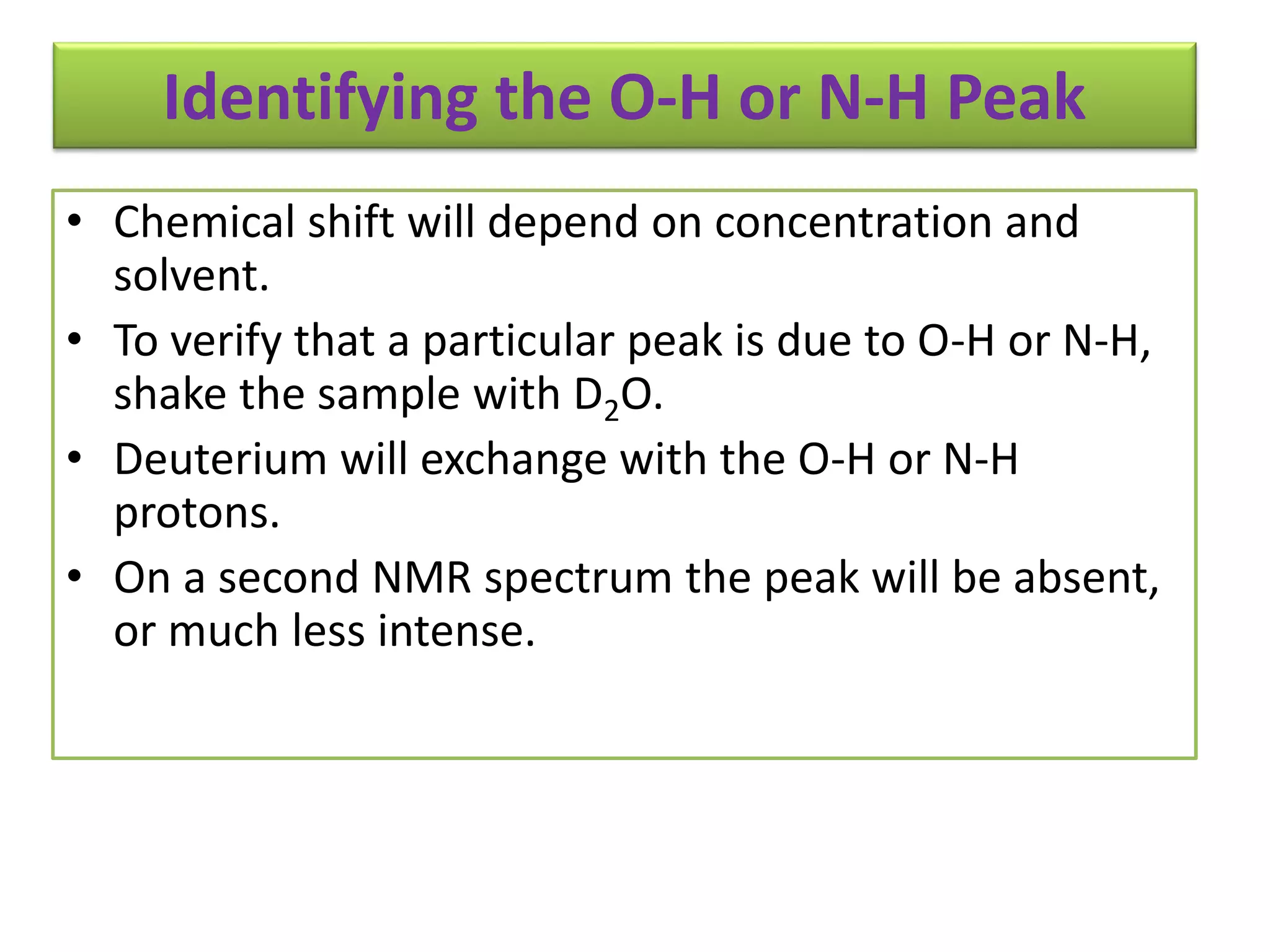 Identifying the O-H or N-H Peak 
• Chemical shift will depend on concentration and 
solvent. 
• To verify that a particular peak is due to O-H or N-H, 
shake the sample with D2O. 
• Deuterium will exchange with the O-H or N-H 
protons. 
• On a second NMR spectrum the peak will be absent, 
or much less intense. 
 