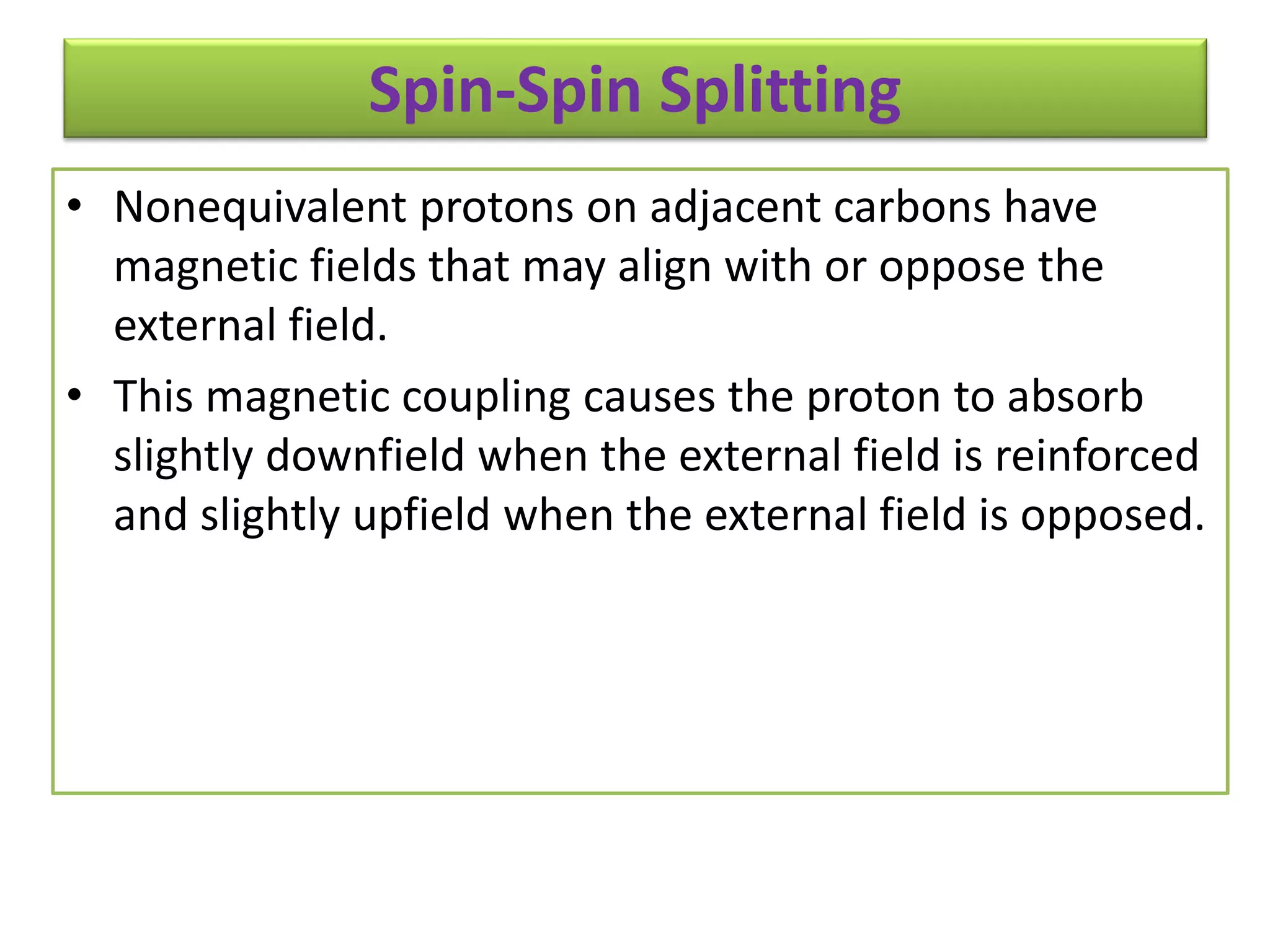 Spin-Spin Splitting 
• Nonequivalent protons on adjacent carbons have 
magnetic fields that may align with or oppose the 
external field. 
• This magnetic coupling causes the proton to absorb 
slightly downfield when the external field is reinforced 
and slightly upfield when the external field is opposed. 
 