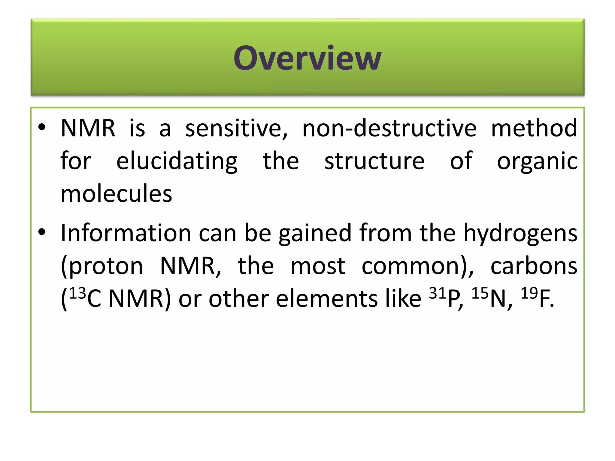 Overview 
• NMR is a sensitive, non-destructive method 
for elucidating the structure of organic 
molecules 
• Information can be gained from the hydrogens 
(proton NMR, the most common), carbons 
(13C NMR) or other elements like 31P, 15N, 19F. 
 