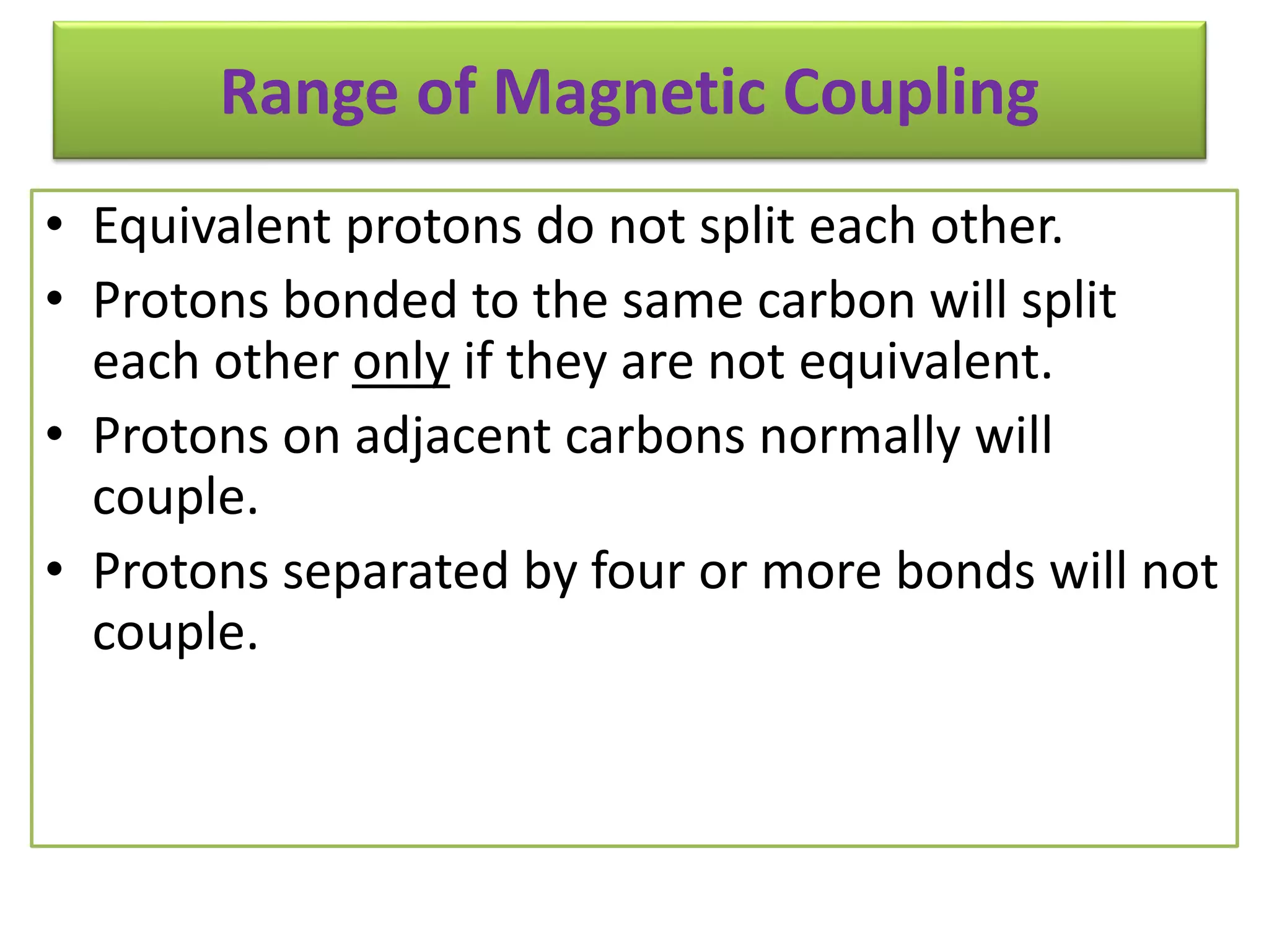 Range of Magnetic Coupling 
• Equivalent protons do not split each other. 
• Protons bonded to the same carbon will split 
each other only if they are not equivalent. 
• Protons on adjacent carbons normally will 
couple. 
• Protons separated by four or more bonds will not 
couple. 
 