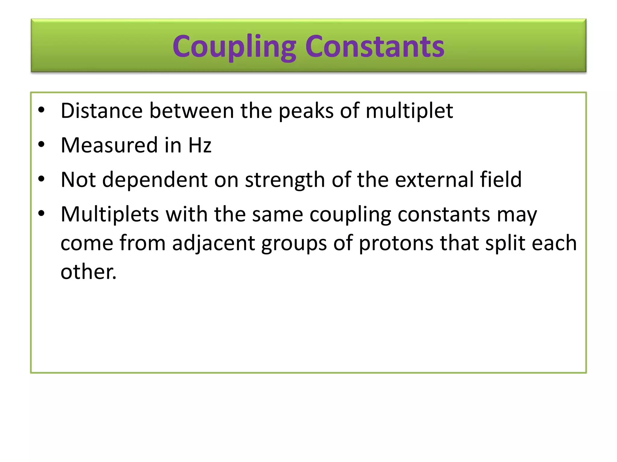 Coupling Constants 
• Distance between the peaks of multiplet 
• Measured in Hz 
• Not dependent on strength of the external field 
• Multiplets with the same coupling constants may 
come from adjacent groups of protons that split each 
other. 
 