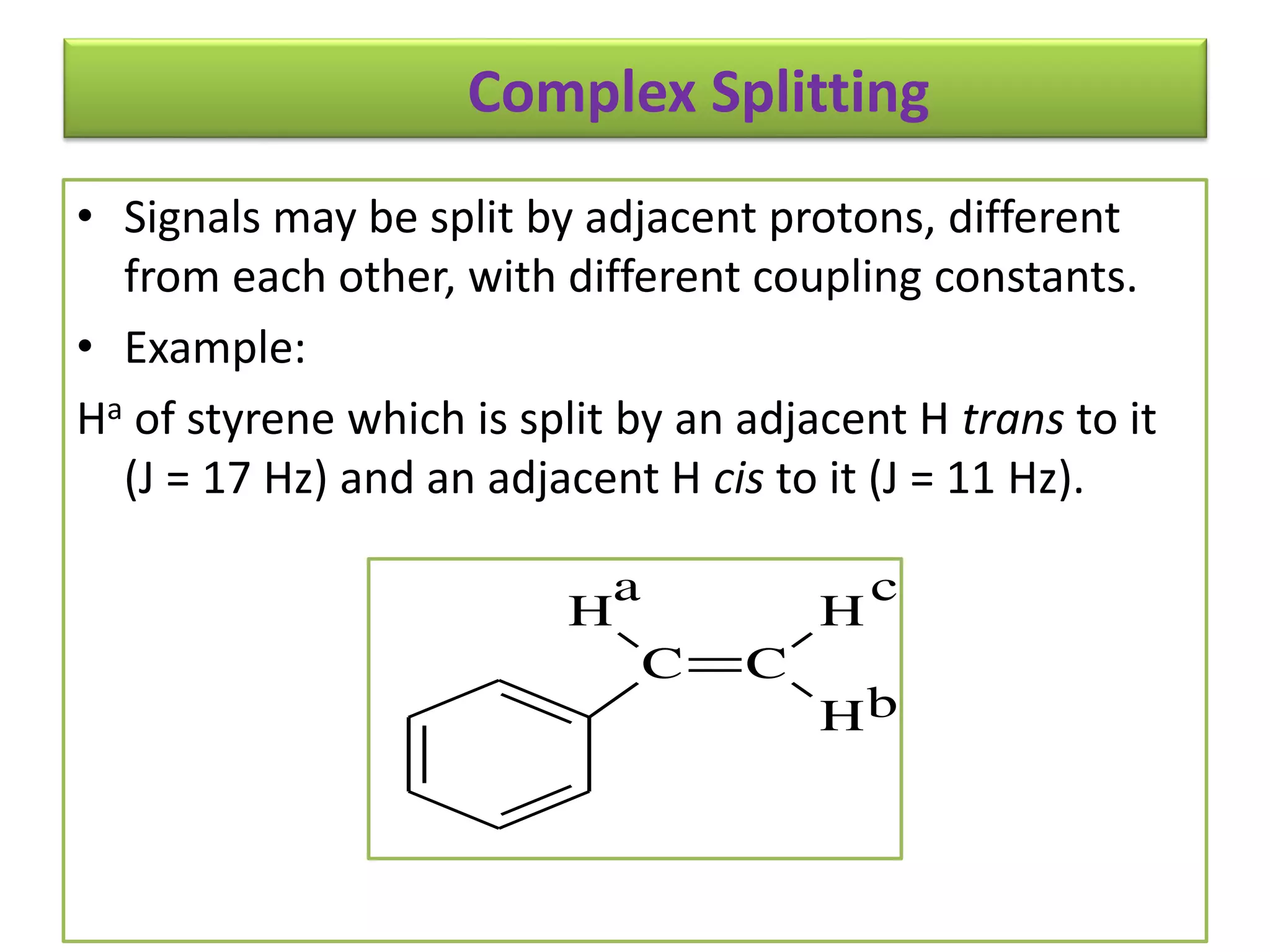 Complex Splitting 
• Signals may be split by adjacent protons, different 
from each other, with different coupling constants. 
• Example: 
Ha of styrene which is split by an adjacent H trans to it 
(J = 17 Hz) and an adjacent H cis to it (J = 11 Hz). 
C C 
H 
H 
a 
H 
c 
b 
 