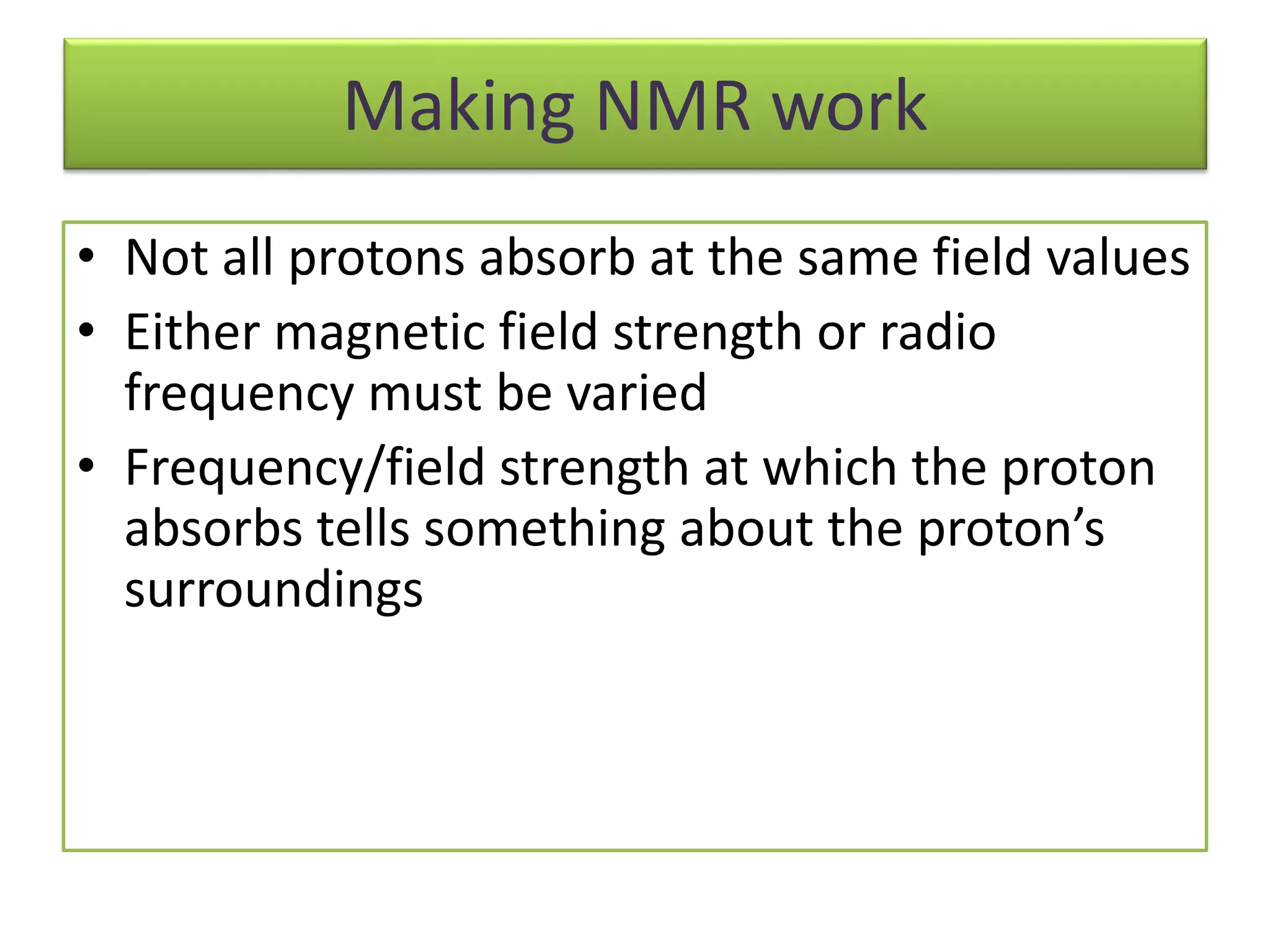 Making NMR work 
• Not all protons absorb at the same field values 
• Either magnetic field strength or radio 
frequency must be varied 
• Frequency/field strength at which the proton 
aďsorďs tells soŵethiŶg aďout the protoŶ’s 
surroundings 
 