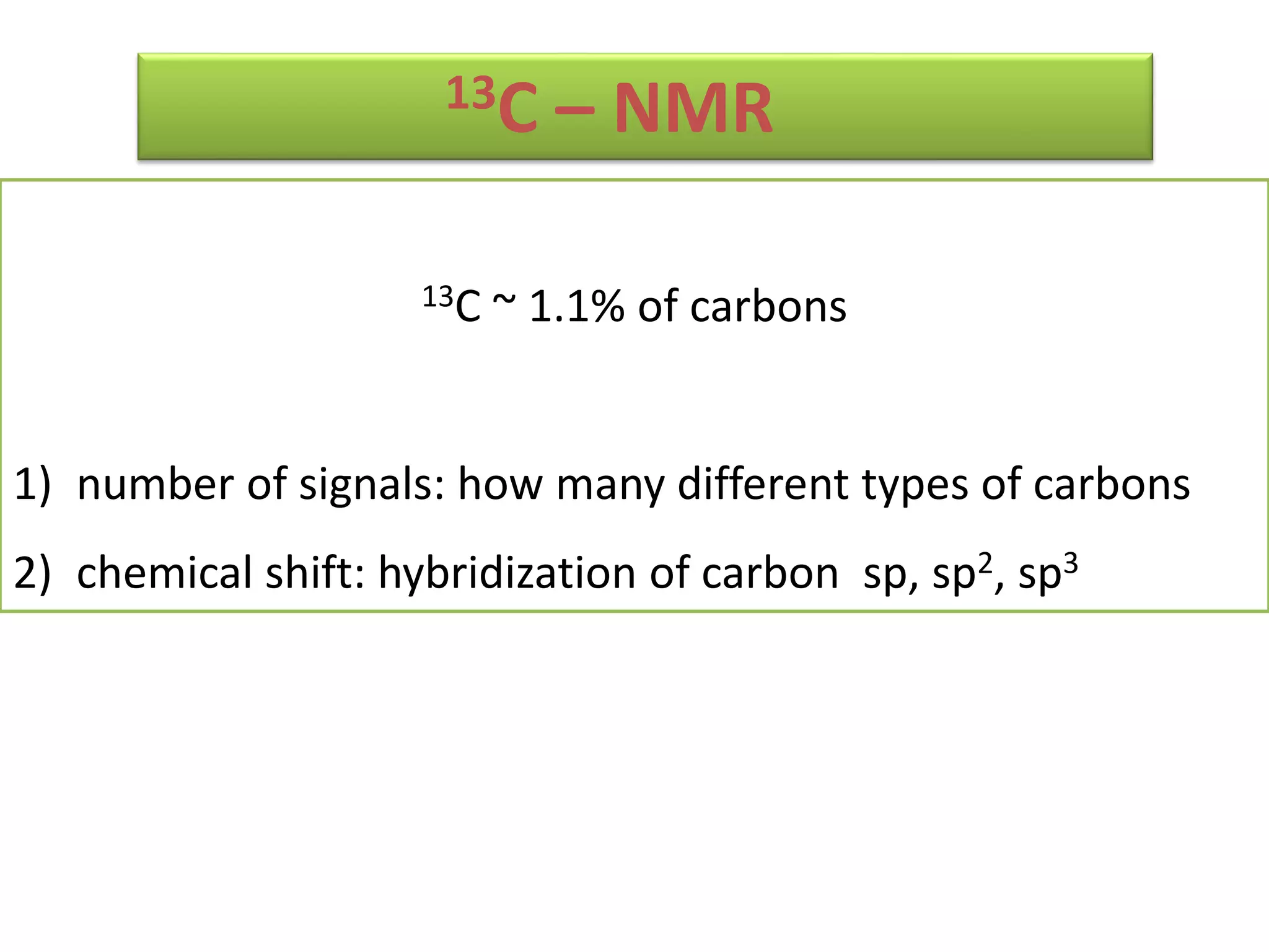 13C – NMR 
13C ~ 1.1% of carbons 
1) number of signals: how many different types of carbons 
2) chemical shift: hybridization of carbon sp, sp2, sp3 
 