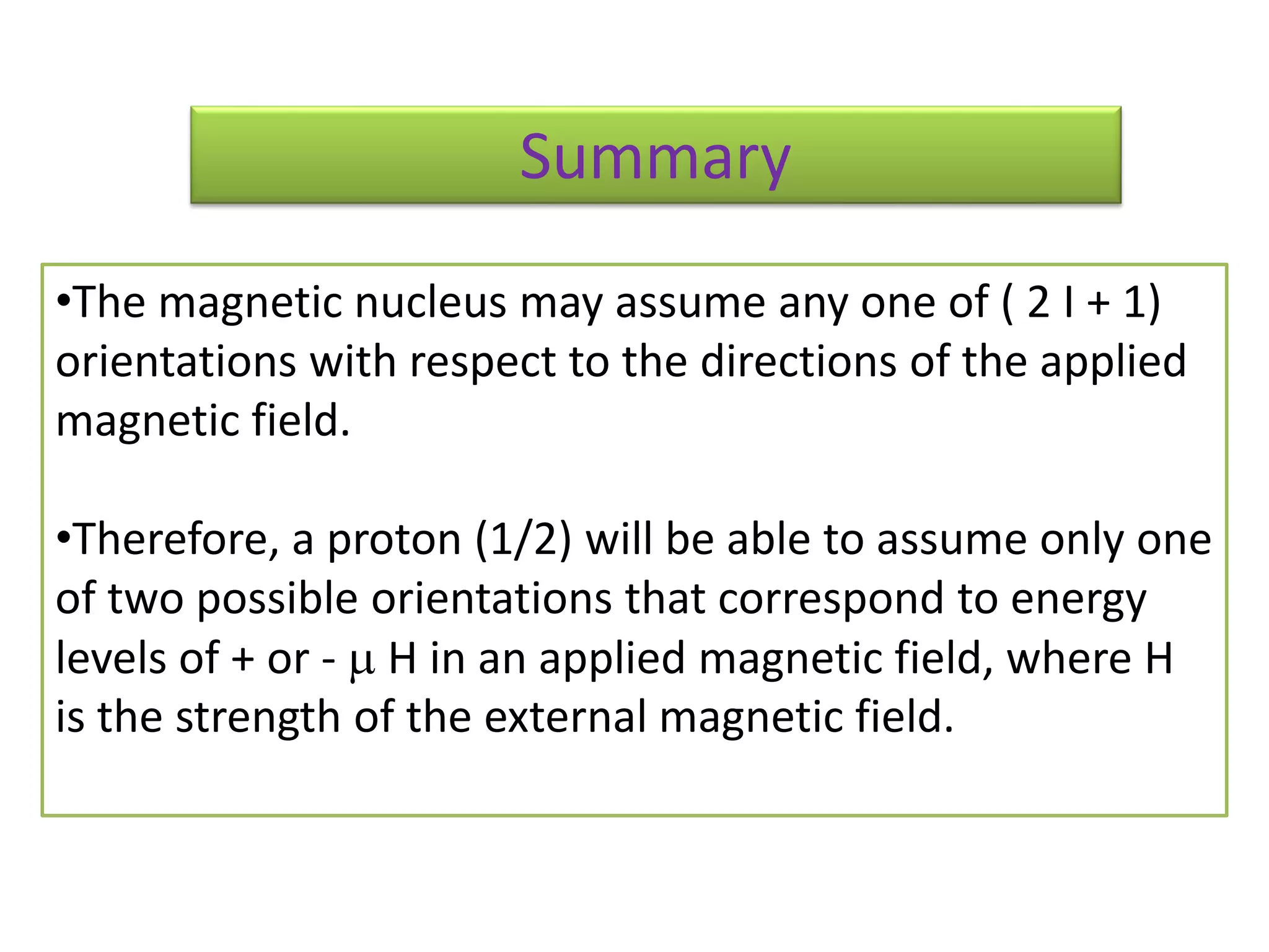 Summary 
•The magnetic nucleus may assume any one of ( 2 I + 1) 
orientations with respect to the directions of the applied 
magnetic field. 
•Therefore, a proton (1/2) will be able to assume only one 
of two possible orientations that correspond to energy 
levels of + or -  H in an applied magnetic field, where H 
is the strength of the external magnetic field. 
 