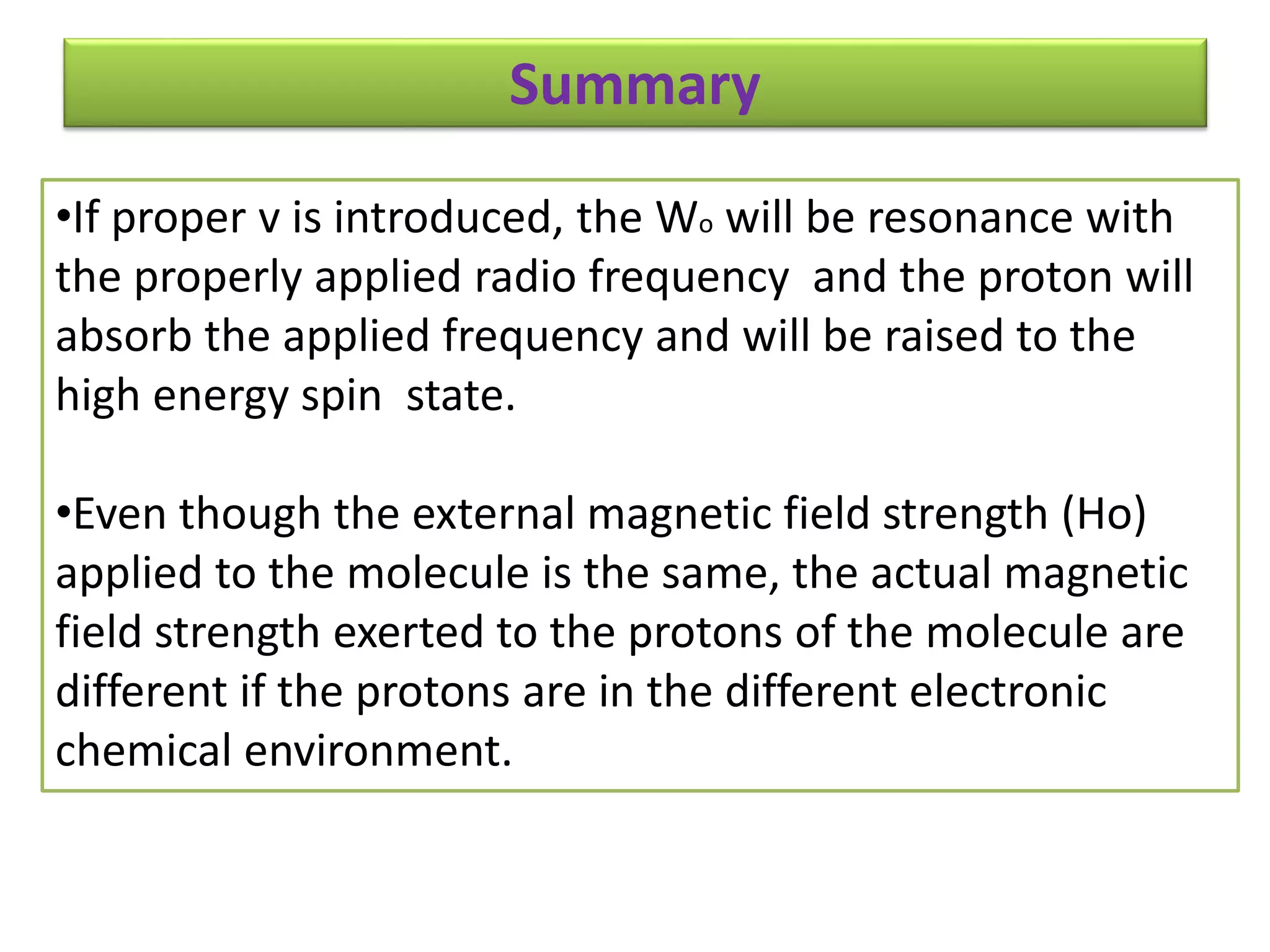 Summary 
•If proper v is introduced, the Wo will be resonance with 
the properly applied radio frequency and the proton will 
absorb the applied frequency and will be raised to the 
high energy spin state. 
•Even though the external magnetic field strength (Ho) 
applied to the molecule is the same, the actual magnetic 
field strength exerted to the protons of the molecule are 
different if the protons are in the different electronic 
chemical environment. 
 