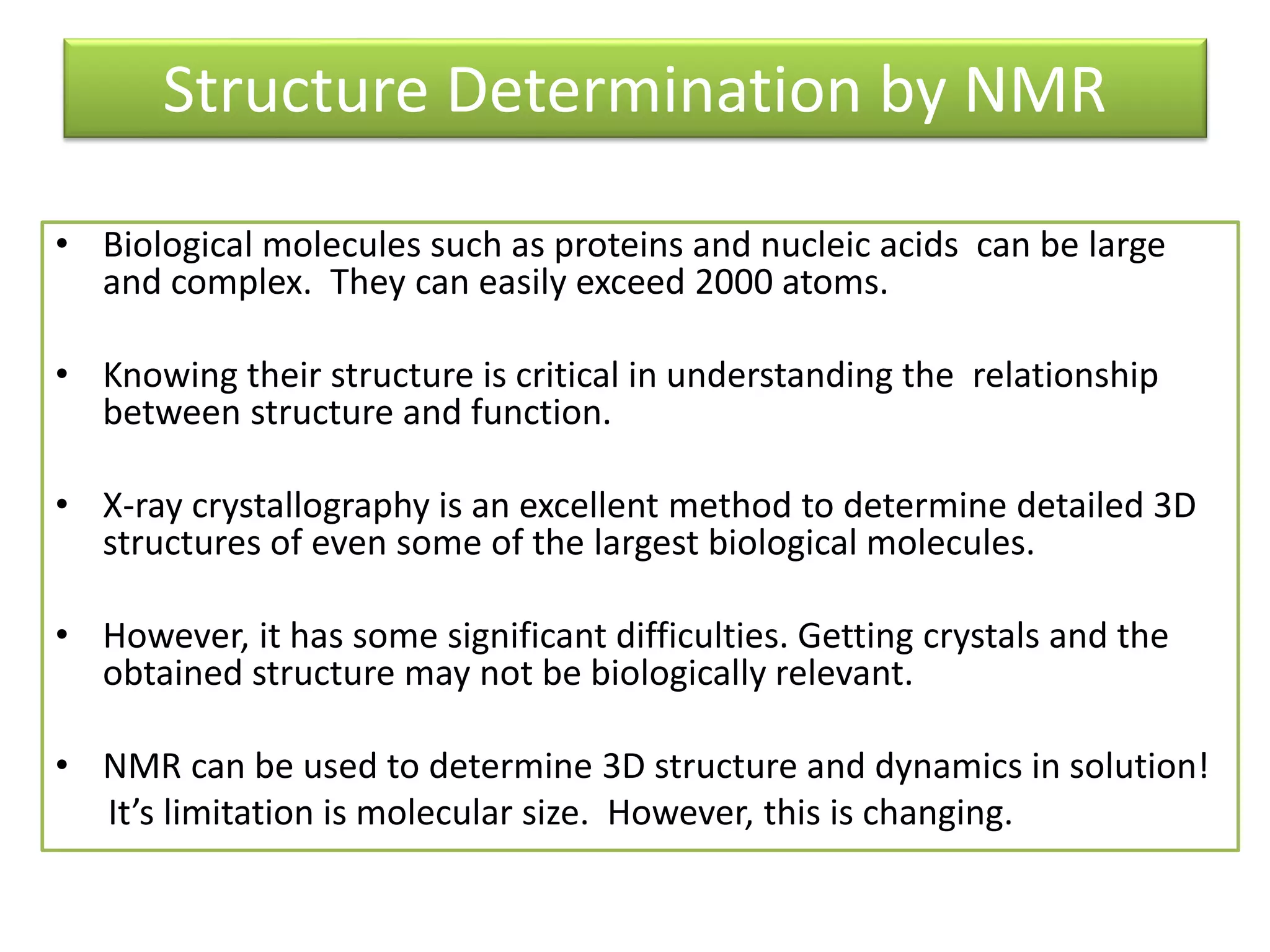 Structure Determination by NMR 
• Biological molecules such as proteins and nucleic acids can be large 
and complex. They can easily exceed 2000 atoms. 
• Knowing their structure is critical in understanding the relationship 
between structure and function. 
• X-ray crystallography is an excellent method to determine detailed 3D 
structures of even some of the largest biological molecules. 
• However, it has some significant difficulties. Getting crystals and the 
obtained structure may not be biologically relevant. 
• NMR can be used to determine 3D structure and dynamics in solution! 
It’s liŵitatioŶ is ŵoleĐular size. Hoǁeǀer, this is ĐhaŶgiŶg. 
 
