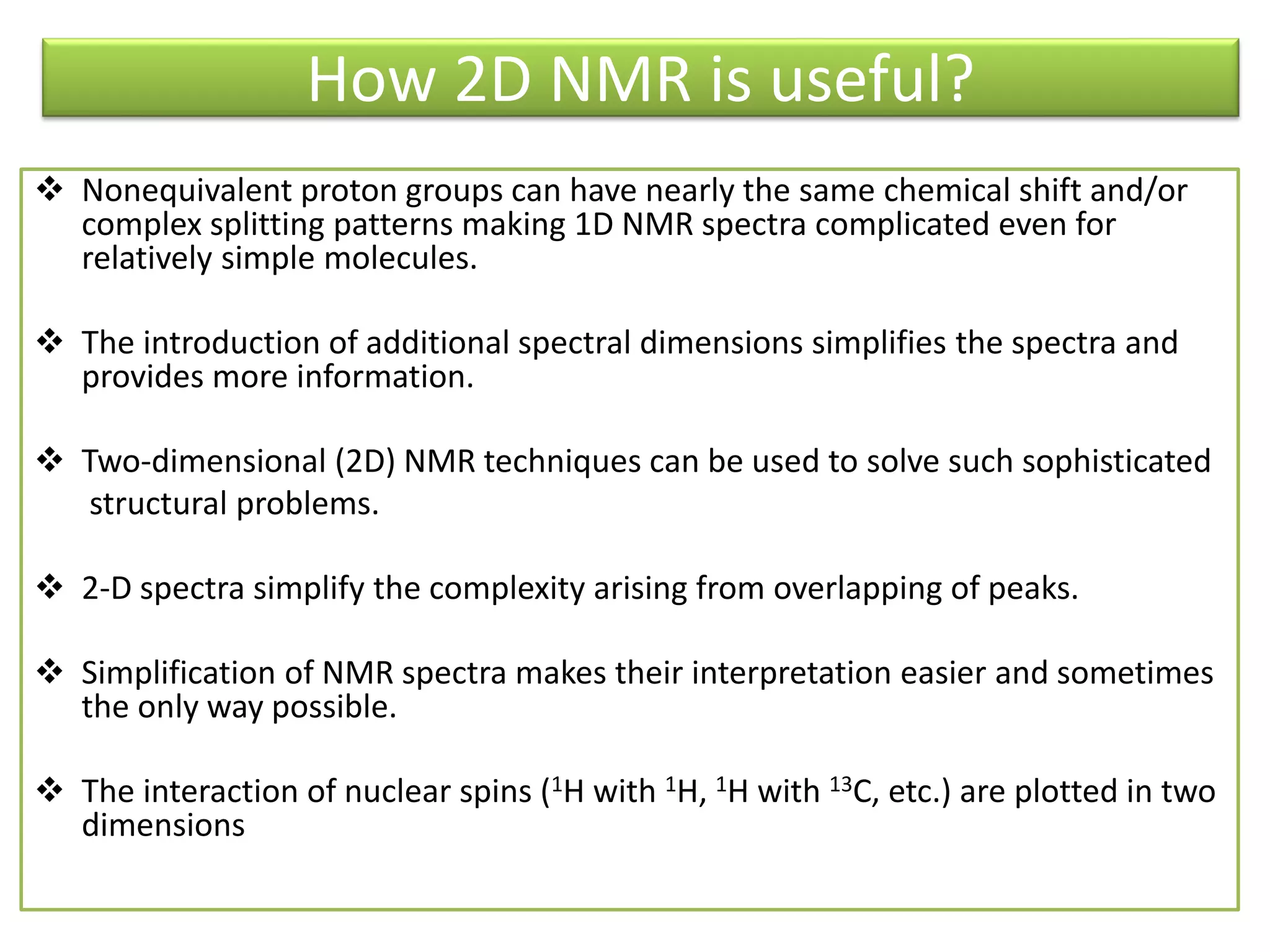 How 2D NMR is useful? 
 Nonequivalent proton groups can have nearly the same chemical shift and/or 
complex splitting patterns making 1D NMR spectra complicated even for 
relatively simple molecules. 
 The introduction of additional spectral dimensions simplifies the spectra and 
provides more information. 
 Two-dimensional (2D) NMR techniques can be used to solve such sophisticated 
structural problems. 
 2-D spectra simplify the complexity arising from overlapping of peaks. 
 Simplification of NMR spectra makes their interpretation easier and sometimes 
the only way possible. 
 The interaction of nuclear spins (1H with 1H, 1H with 13C, etc.) are plotted in two 
dimensions 
 