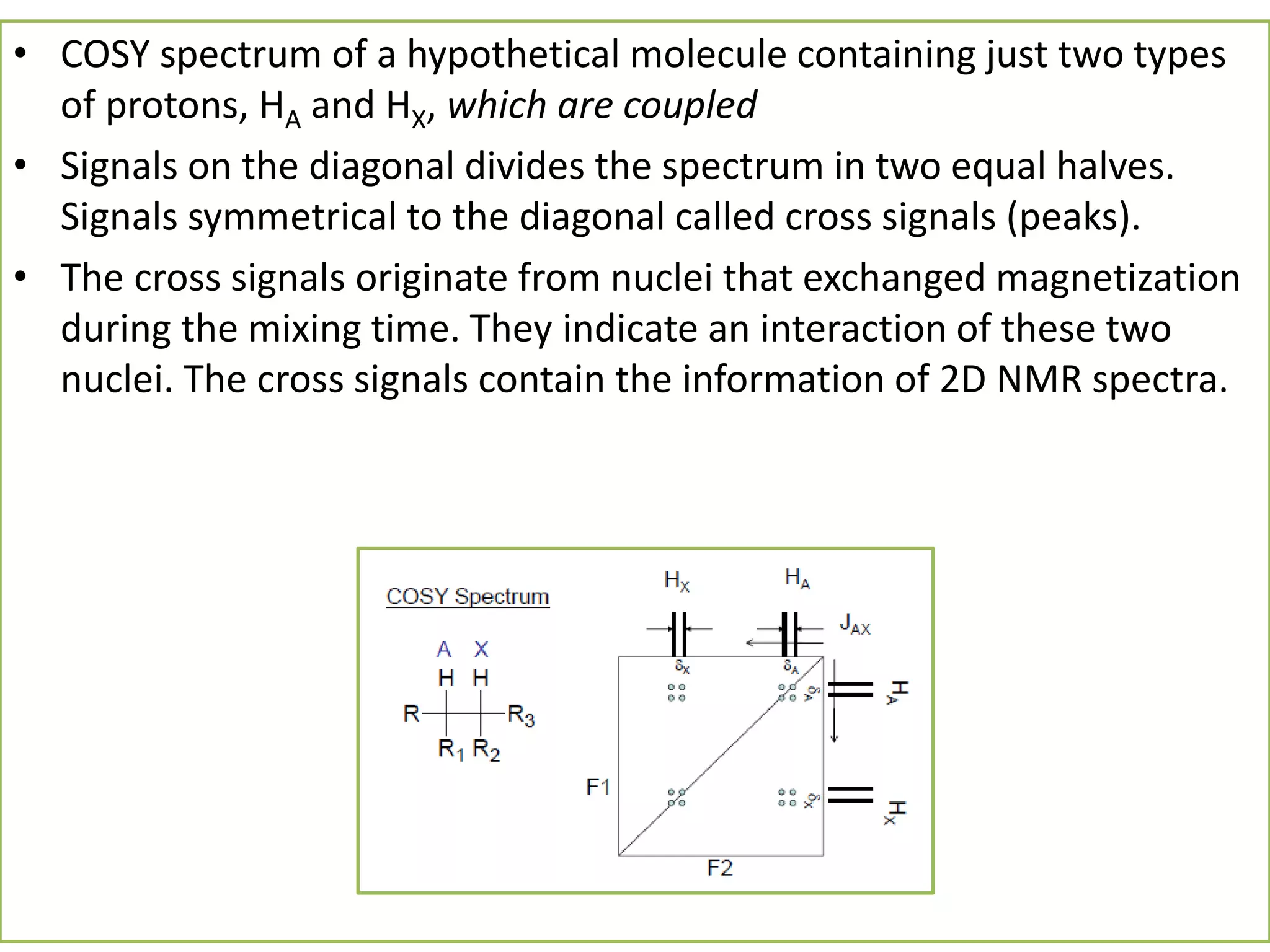 • COSY spectrum of a hypothetical molecule containing just two types 
of protons, HA and HX, which are coupled 
• Signals on the diagonal divides the spectrum in two equal halves. 
Signals symmetrical to the diagonal called cross signals (peaks). 
• The cross signals originate from nuclei that exchanged magnetization 
during the mixing time. They indicate an interaction of these two 
nuclei. The cross signals contain the information of 2D NMR spectra. 
 