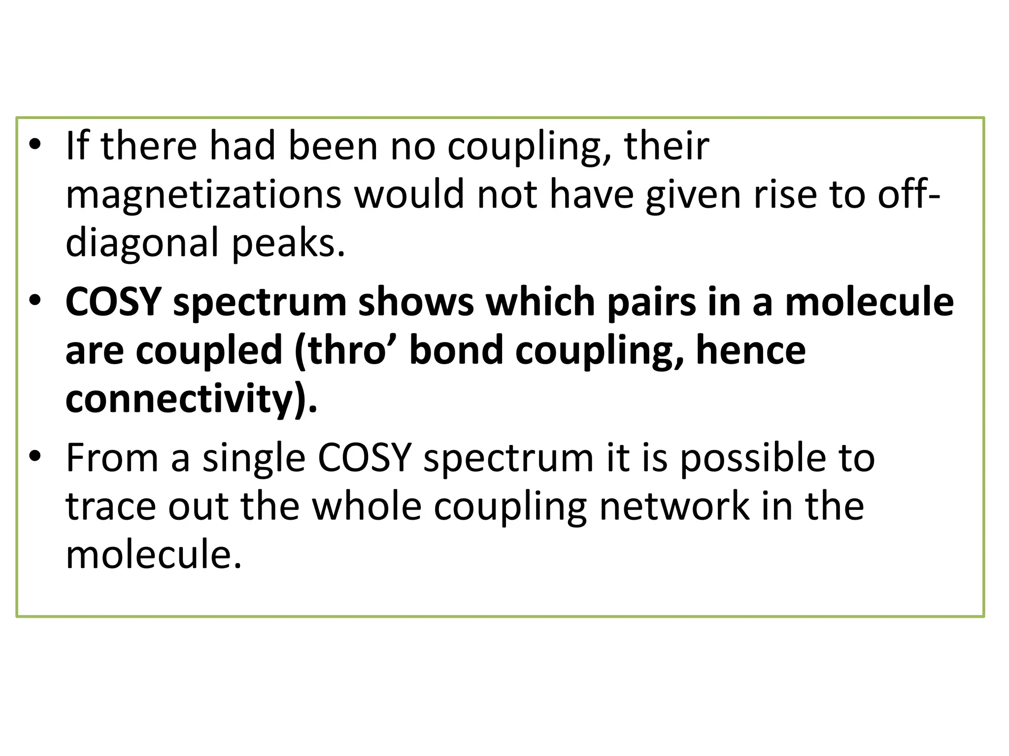 • If there had been no coupling, their 
magnetizations would not have given rise to off-diagonal 
peaks. 
• COSY spectrum shows which pairs in a molecule 
are Đoupled (thro’ ďond Đoupling, henĐe 
connectivity). 
• From a single COSY spectrum it is possible to 
trace out the whole coupling network in the 
molecule. 
 