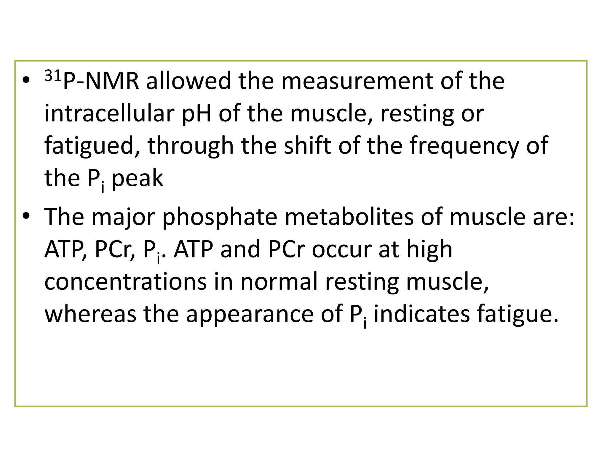 • 31P-NMR allowed the measurement of the 
intracellular pH of the muscle, resting or 
fatigued, through the shift of the frequency of 
the Pi peak 
• The major phosphate metabolites of muscle are: 
ATP, PCr, Pi. ATP and PCr occur at high 
concentrations in normal resting muscle, 
whereas the appearance of Pi indicates fatigue. 
 