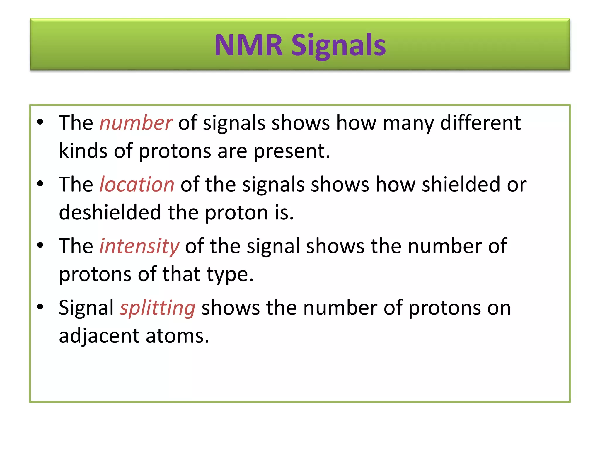 NMR Signals 
• The number of signals shows how many different 
kinds of protons are present. 
• The location of the signals shows how shielded or 
deshielded the proton is. 
• The intensity of the signal shows the number of 
protons of that type. 
• Signal splitting shows the number of protons on 
adjacent atoms. 
 