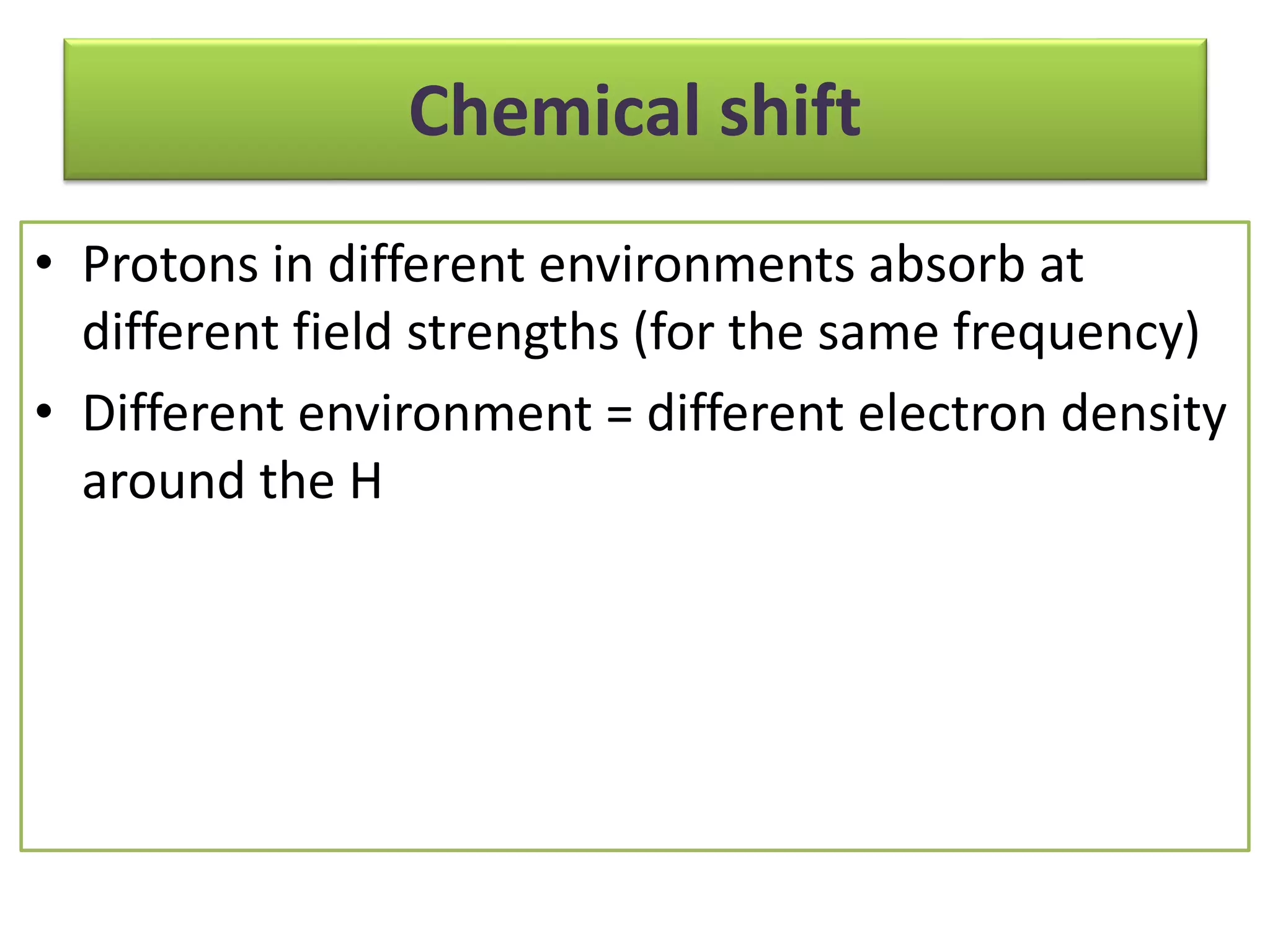 Chemical shift 
• Protons in different environments absorb at 
different field strengths (for the same frequency) 
• Different environment = different electron density 
around the H 
 