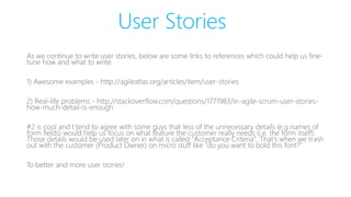 User Stories
As we continue to write user stories, below are some links to references which could help us fine-
tune how and what to write.
1) Awesome examples - http://agileatlas.org/articles/item/user-stories
2) Real-life problems - http://stackoverflow.com/questions/1771983/in-agile-scrum-user-stories-
how-much-detail-is-enough
#2 is cool and I tend to agree with some guys that less of the unnecessary details (e.g names of
form fields) would help us focus on what feature the customer really needs (i.e. the form itself).
Those details would be used later on in what is called "Acceptance Criteria". That's when we trash
out with the customer (Product Owner) on micro stuff like "do you want to bold this font?"
To better and more user stories!
 