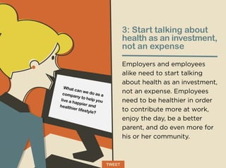3: Start talking about
health as an investment,
not an expense
Employers and employees
alike need to start talking
about health as an investment,
not an expense. Employees
need to be healthier in order
to contribute more at work,
enjoy the day, be a better
parent, and do even more for
his or her community.
What can we do as acompany to help youlive a happier andhealthier lifestyle?
TWEET
 